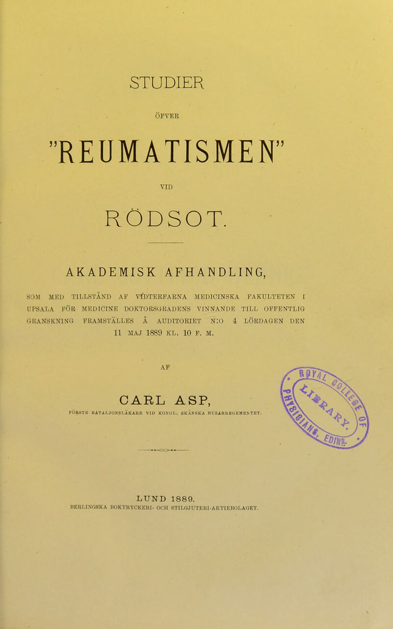 STUDIER ÖFVER REUMATISMEN VTD RÖDSOT. AKADEMISK AFHANDLING, SOM MED T1LLSTÄND AF VIDTERFARNA MEDICINSKA FAKULTETEN I UPSALA PÖR MEDICTNE DOKTORSGRADENS VINNANDE TILL OFFENTLIG GRANSKNING FRAMSTÄLLES Ä AÜDITORIET NIO 4 LÖRDAGEN DEN 11 JIAJ 1889 KL. 10 F. M. LUND 1889. BBBLIN08KA BOKTRYOKEBI- OCH BTILQJUTJSBI-AKTIEBOL AGET.