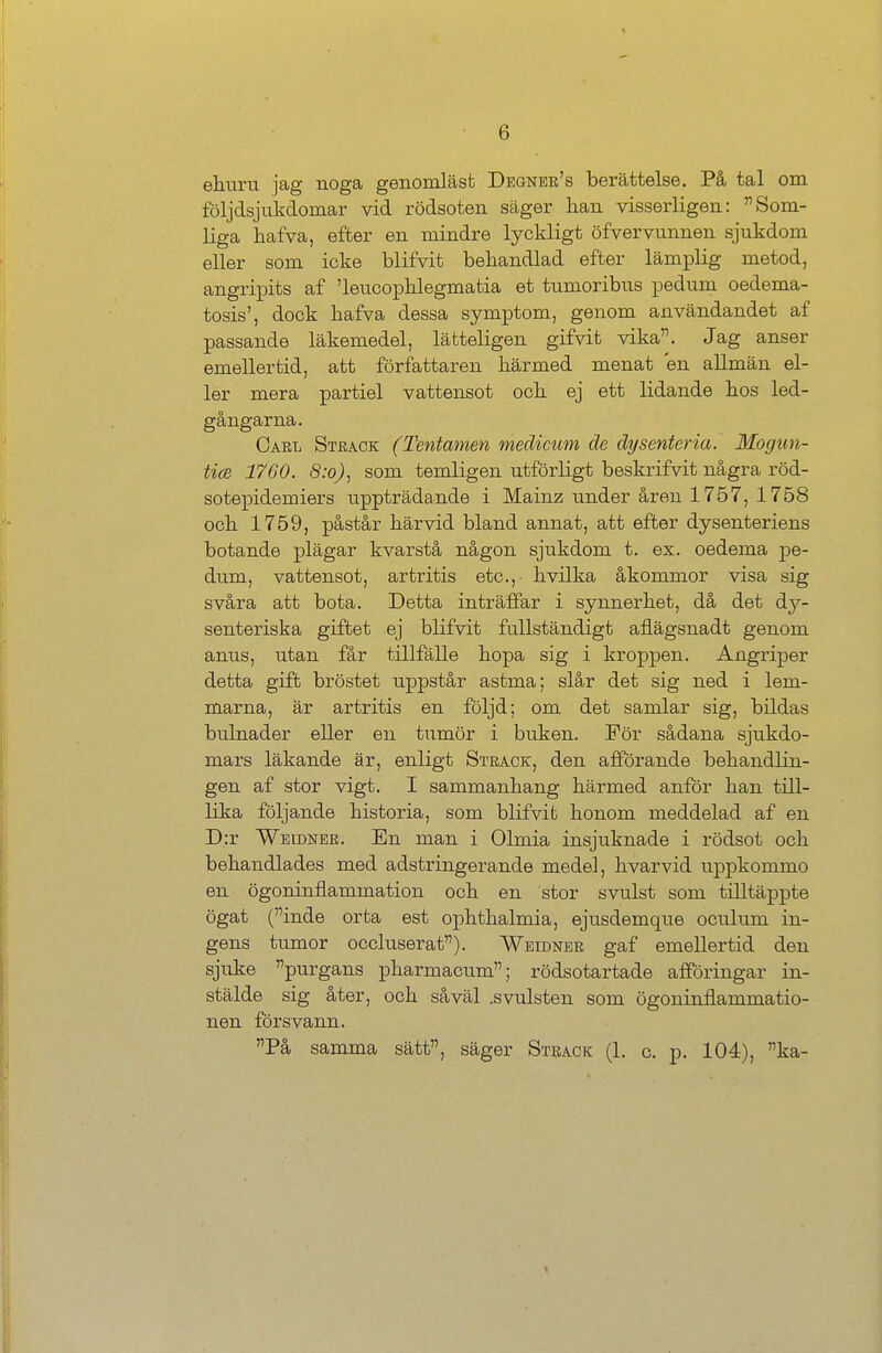 ehuru jag noga genomläst Degner's berättelse. Pä tal om följdsjukdoinar vid rödsoten Säger hau visserligen: Som- liga hafva, efter en niindre lyckligt öfvervunnen sjukdom eller som icke blifvit behandlad efter lämplig metod, angripits af 'leucophlegmatia et tumoribus pedum oedema- tosis', dock hafva dessa Symptom, genom användandet af passande läkemedel, lätteligen gifvit vika. Jag anser emellertid, att författaren härmed menat en allmän el- ler mera partiel vattensot och ej ett lidande hos led- gängarna. Carl Strack (Tentamen medicum de dysenteria. Mogun- tice 1760. 8:0), som temligen utförligt beskrifvit nagra röd- sotepidemiers uppträdande i Mainz under ären 1757, 1758 och 1759, pästär härvid bland annat, att efter dysenteriens botande plägar kvarstä nägon sjukdom t. ex. oedema pe- dum, vattensot, artritis etc., hvilka äkommor visa sig svära att bota. Detta inträffar i synnerhet, dä det dy- senteriska giftet ej blifvit fullständigt aflägsnadt genom anus, utan fär tillfälle hopa sig i kroppen. Angriper detta gift bröstet uppstär astma; slär det sig ned i lem- marna, är artritis en följd; om det sarnlar sig, bildas bulnader eller en tumör i buken. För sädana sjukdo- mars läkande är, enligt Strack, den afförande behandlin- gen af stor vigt. I sammanhang härmed anför han till- hka följande historia, som blifvit honom meddelad af en D:r Weldner. En man i Olmia insjuknade i rödsot och behandlades med adstringerande medel, hvarvid uppkommo en ögoninflammation och en stor svulst som tilltäppte ögat (inde orta est Ophthalmia, ejusdemque oculum in- gens tumor occluserat). Weidner gaf emellertid den sjuke purgans pharmacum; rödsotartade afföringar in- stälde sig äter, och säväl .svulsten som ögoninflammatio- nen försvann. Pä samma satt, säger Strack (1. c. p. 104), ka-
