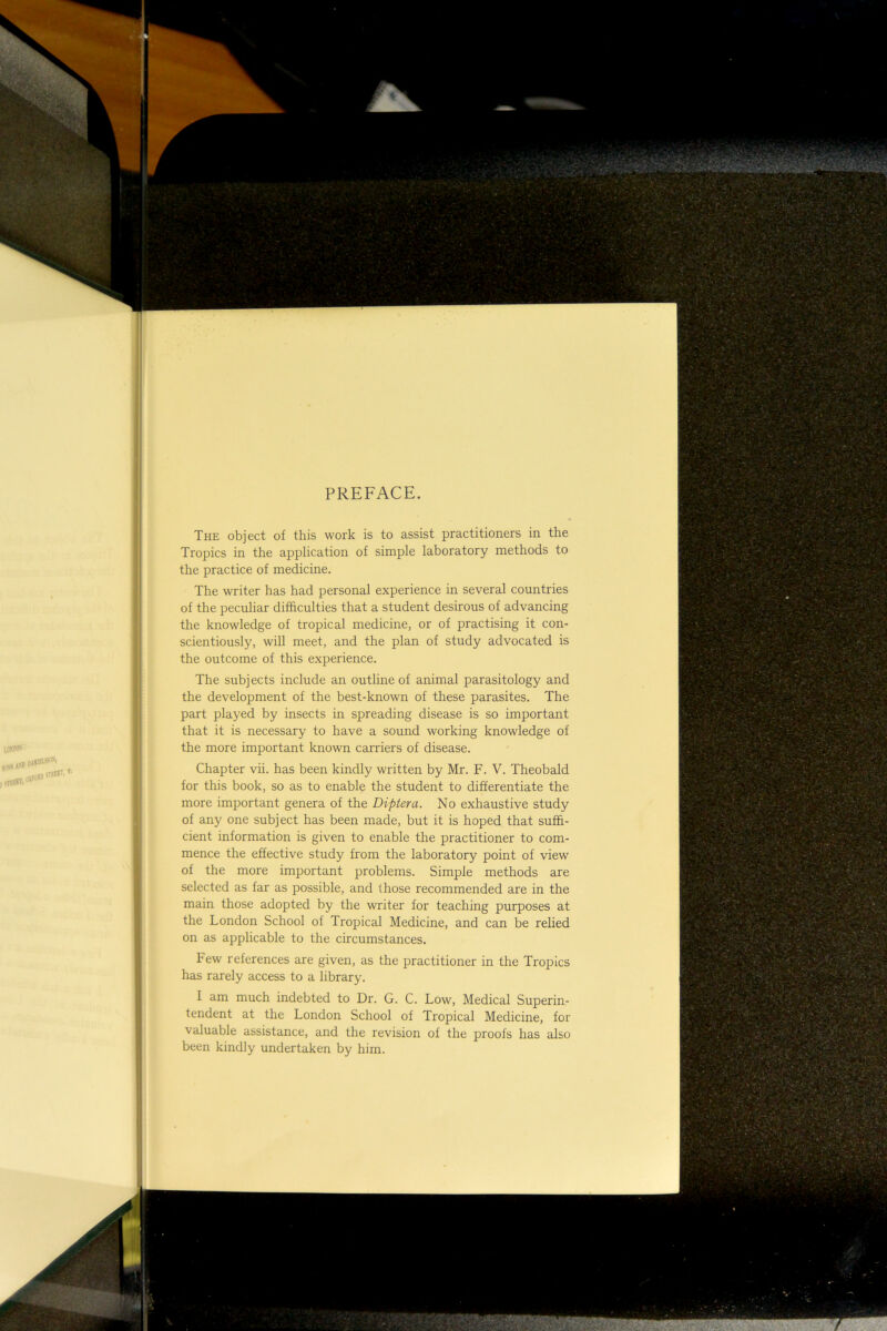 lon'pov : daihb^'®’''' smEST, PREFACE. The object of this work is to assist practitioners in the Tropics in the application of simple laboratory methods to the practice of medicine. The writer has had personal experience in several countries of the peculiar difficulties that a student desirous of advancing the knowledge of tropical medicine, or of practising it con- scientiously, will meet, and the plan of study advocated is the outcome of this experience. The subjects include an outline of animal parasitology and the development of the best-known of these parasites. The part played by insects in spreading disease is so important that it is necessary to have a sound working knowledge of the more important known carriers of disease. Chapter vii. has been kindly written by Mr. F. V. Theobald for this book, so as to enable the student to differentiate the more important genera of the Diptera. No exhaustive study of any one subject has been made, but it is hoped that suffi- cient information is given to enable the practitioner to com- mence the effective study from the laboratory point of view of the more important problems. Simple methods are selected as far as possible, and those recommended are in the main those adopted by the writer for teaching purposes at the London School of Tropical Medicine, and can be relied on as applicable to the circumstances. Few references are given, as the practitioner in the Tropics has rarely access to a library. I am much indebted to Dr. G. C. Low, Medical Superin- tendent at the London School of Tropical Medicine, for valuable assistance, and the revision of the proofs has also been kindly undertaken by him.