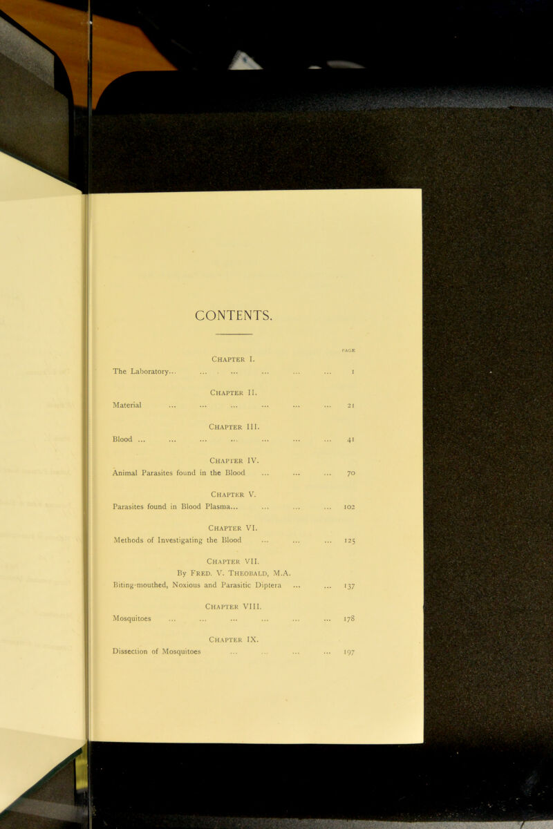 CONTENTS The Laboratory.. PAGE Chapter I. ... ... ... I Material Chapter II. 21 Blood ... Chapter III. 41 Chapter IV. Animal Parasites found in the Blood ... ... ... 70 Chapter V. Parasites found in Blood Plasma... ... ... ... 102 Chapter VI. Methods of Investigating the Blood ... ... ... 125 Chapter VII. By Fred. V. Theobald, M.A. Biting-mouthed, Noxious and Parasitic Diptera ... ... 137 Mosquitoes Chapter VIII. 178 Chapter IX. Dissection of Mosquitoes • 9: