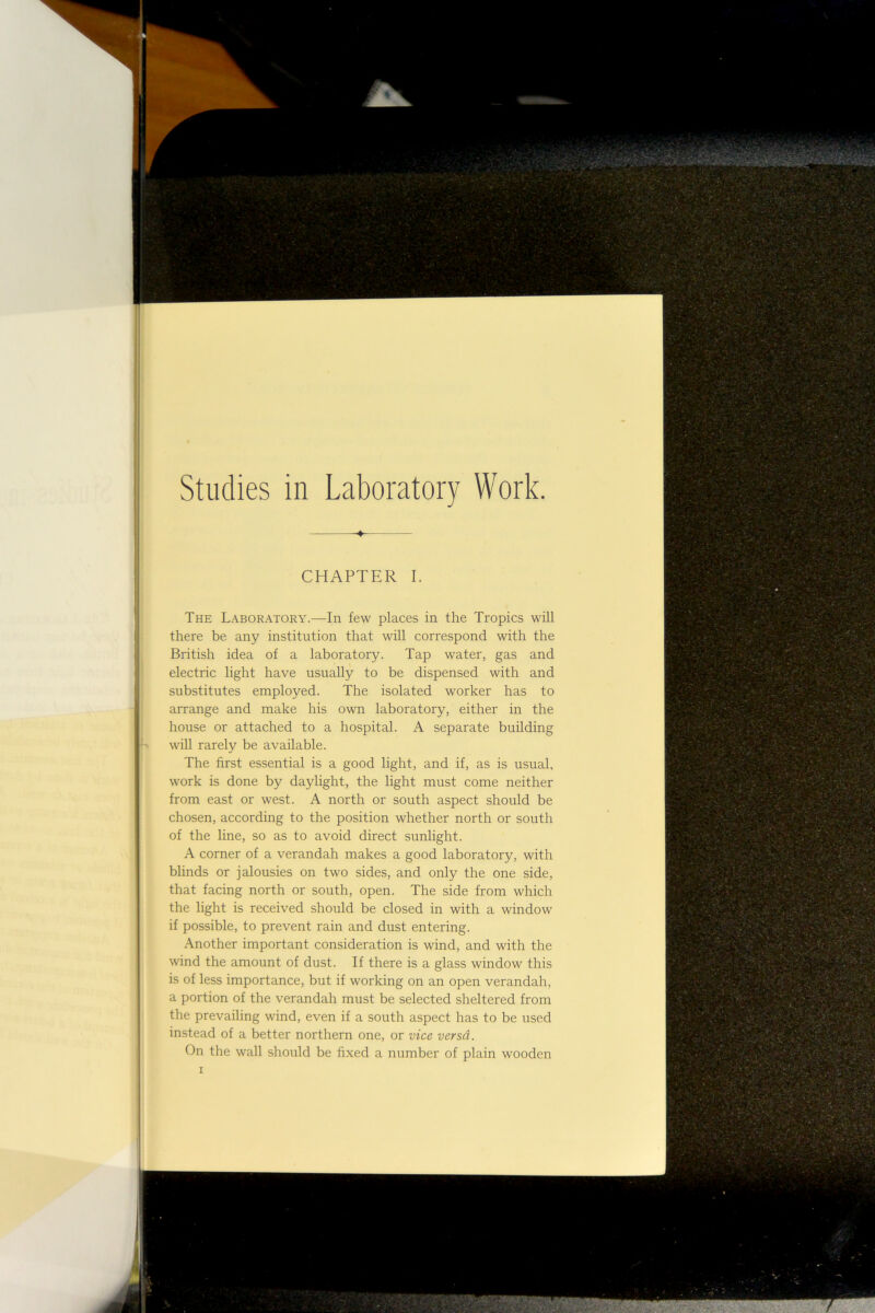 Studies in Laboratory Work. CHAPTER I. The Laboratory.—In few places in the Tropics will there be any institution that will correspond with the British idea of a laboratory. Tap water, gas and electric light have usually to be dispensed with and substitutes employed. The isolated worker has to arrange and make his own laboratory, either in the house or attached to a hospital. A separate building will rarely be available. The first essential is a good light, and if, as is usual, work is done by daylight, the light must come neither from east or west. A north or south aspect should be chosen, according to the position whether north or south of the line, so as to avoid direct sunlight. A corner of a verandah makes a good laboratory, with blinds or jalousies on two sides, and only the one side, that facing north or south, open. The side from which the light is received should be closed in with a window if possible, to prevent rain and dust entering. Another important consideration is wind, and with the wind the amount of dust. If there is a glass window this is of less importance, but if working on an open verandah, a portion of the verandah must be selected sheltered from the prevailing wind, even if a south aspect has to be used instead of a better northern one, or vice versd. On the wall should be fixed a number of plain wooden