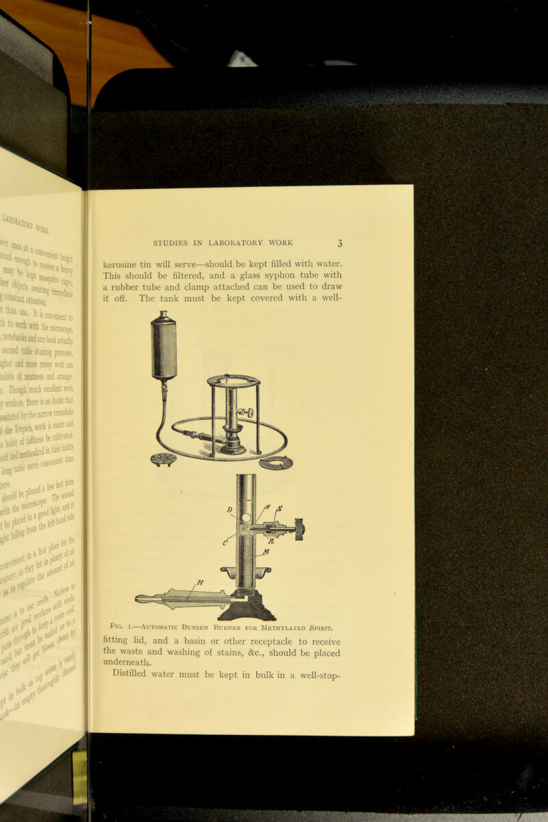 “osqaito cages, *'* «ies jt,, '“‘‘a-Skto-''*'** “y k kept It is » t» *«* »lft Ike DlicB,^, .notebooks and any book actually second table staining processes, igher and more messy work can mbits of neatness and arrang^ r. Though much excelent work y workers, there is no doubt that essitatedby the narrow verandahs f the Tropics, work is easier and e habit ol tidiness k** lere. , feet fro® should It**®' tbe^‘'^,!!thek«-‘^* n \vor' red ,,sto«; ,h.rs‘*!,>- by STUDIES IN LABORATORY WORK 3 kerosine tin will serve—should be kept filled with water. This should be filtered, and a glass syphon tube with a rubber tube and clamp attached can be used to draw it off. The tank must be kept covered with a well- Fig. I.—Automatic Bunsen Burner for Methylated Spirit. fitting lid, and a basin or other receptacle to receive the waste and washing of stains, &c., should be placed underneath. Distilled water must be kept in bulk in a well-stop-