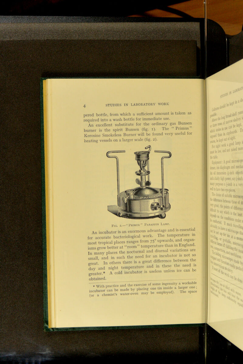 pered bottle, from which a sufficient amount is taken as required into a wash bottle for immediate use. An excellent substitute for the ordinary gas Bunsen burner is the spirit Bunsen (fig. i). The “ Primus ’ Kerosine Smokeless Burner will be found very useful for heating vessels on a larger scale (fig. 2). 2.— Primus  Paraffin Lamp. An incubator is an enormous advantage and is essential for accurate bacteriological work. The temperature in most tropical places ranges from 75° upwards, and organ- isms grow better at “room” temperature than m England. In many places the nocturnal and diurnal variahons are small, and in such the need for an incubator is not so great In others there is a great difference between the day and night temperature and in these the need is greater.* A cold incubator is useless unless ice can be obtained. .With practice and the eaercise of some ingenuity a '™*aMe incntator can be made by placing one tm ms.de a ‘arg^-- ■ a chemist’s water-oven may be employed). The space s IN op»l “* '■* 1,1, Forniglit'vork'''^ II niust be low, anti not rab |i tbe table, j Equipment; ’ denser, iris c' I .in oil imniereion ! and a fairly liiglip i i many purposes a ^ wll to have two c The choice of su tbediierencesbetr '■®T'peat, the poi ftnlttosaywh ' on the CO, --.uUcted, l( k. J i I ' i s i