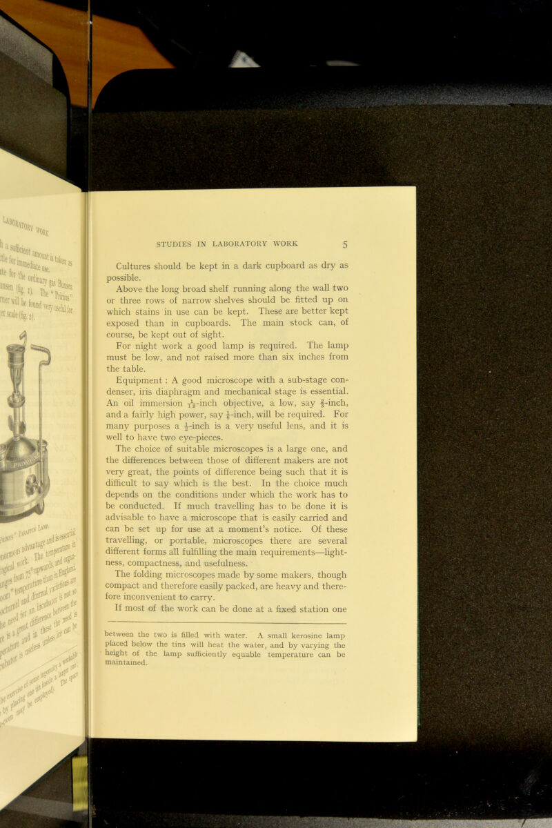 Cultures should be kept in a dark cupboard as dry as possible. Above the long broad shelf running along the wall two or three rows of narrow shelves should be fitted up on which stains in use can be kept. These are better kept exposed than in cupboards. The main stock can, of course, be kept out of sight. For night work a good lamp is required. The lamp must be low, and not raised more than six inches from the table. Equipment : A good microscope with a sub-stage con- denser, iris diaphragm and mechanical stage is essential. An oil immersion x^2inch objective, a low, say f-inch, and a fairly high power, say |-inch, will be required. For many purposes a ^-inch is a very useful lens, and it is well to have two eye-pieces. The choice of suitable microscopes is a large one, and the differences between those of different makers are not very great, the points of difference being such that it is difficult to say which is the best. In the choice much depends on the conditions under which the work has to be conducted. If much travelling has to be done it is advisable to have a microscope that is easily carried and can be set up for use at a moment’s notice. Of these travelling, or portable, microscopes there are several different forms all fulfilling the main requirements—light- ness, compactness, and usefulness. The folding microscopes made by some makers, though compact and therefore easily packed, are heavy and there- fore inconvenient to carry. If most of the work can be done at a fixed station one between the two is filled with water. A small kerosine lamp placed below the tins will heat the water, and by varying the height of the lamp sufficiently equable temperature can be maintained.