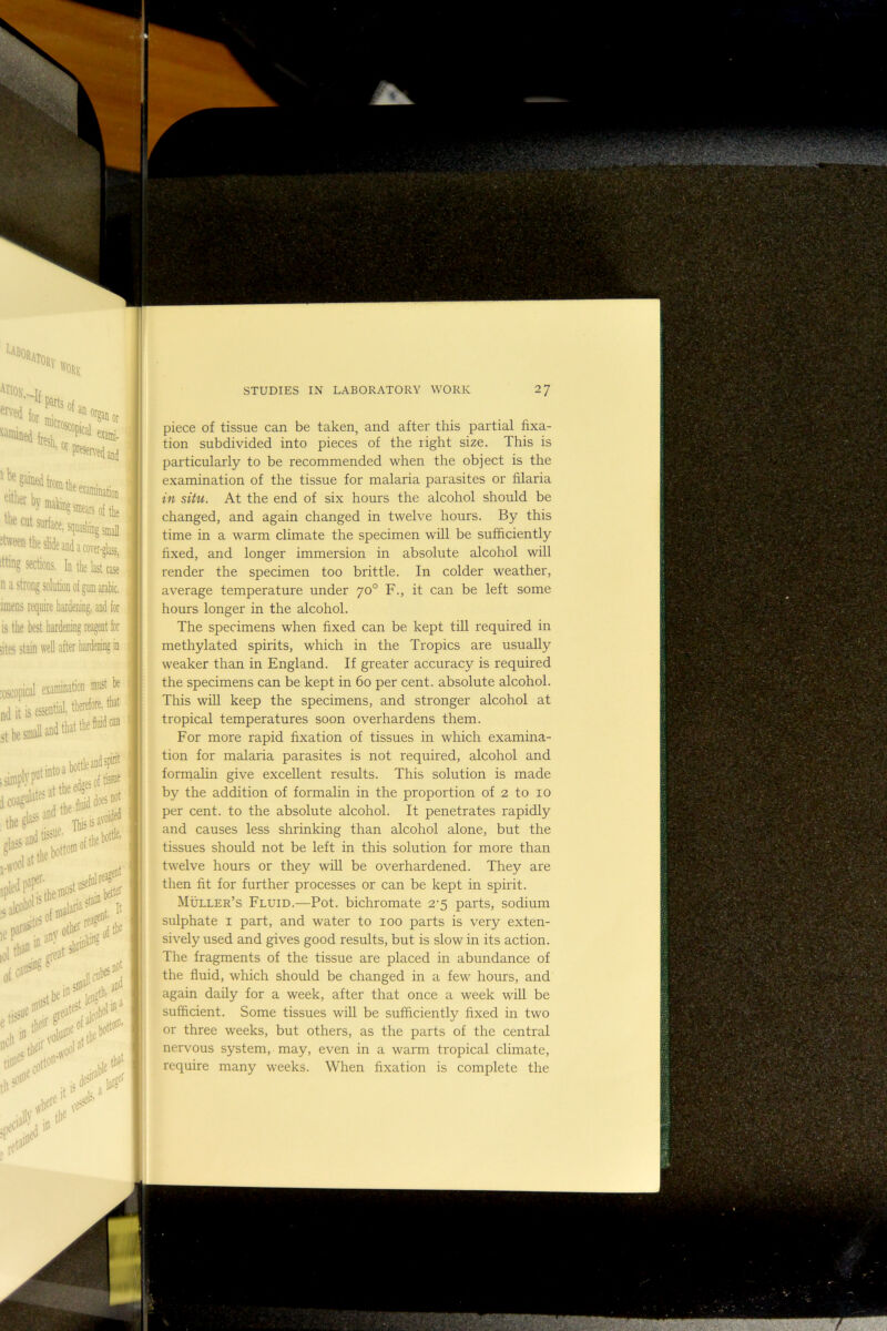 piece of tissue can be taken, and after this partial fixa- tion subdivided into pieces of the right size. This is particularly to be recommended when the object is the examination of the tissue for malaria parasites or filaria in situ. At the end of six hours the alcohol should be changed, and again changed in twelve hours. By this time in a warm climate the specimen will be sufhciently fixed, and longer immersion in absolute alcohol will render the specimen too brittle. In colder weather, average temperature under 70° F., it can be left some hours longer in the alcohol. The specimens when fixed can be kept till required in methylated spirits, which in the Tropics are usually weaker than in England. If greater accuracy is required the specimens can be kept in 60 per cent, absolute alcohol. This will keep the specimens, and stronger alcohol at tropical temperatures soon overhardens them. For more rapid fixation of tissues in which examina- tion for malaria parasites is not required, alcohol and formahn give excellent results. This solution is made by the addition of formalin in the proportion of 2 to 10 per cent, to the absolute alcohol. It penetrates rapidly and causes less shrinking than alcohol alone, but the tissues should not be left in this solution for more than twelve hours or they will be overhardened. They are then fit for further processes or can be kept in spirit. Muller’s Fluid.—Pot. bichromate 2^5 parts, sodium sulphate i part, and water to 100 parts is very exten- sively used and gives good results, but is slow in its action. The fragments of the tissue are placed in abundance of the fluid, which should be changed in a few hours, and again daily for a week, after that once a week will be sufficient. Some tissues will be sufficiently fixed in two or three weeks, but others, as the parts of the central nervous system, may, even in a warm tropical climate, require many weeks. When fixation is complete the