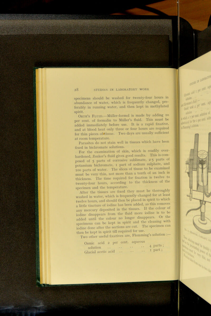 t=^ ?*3S n-.^' r'^^'.'V' '■fii' specimens should be washed for twenty-four hours in abundance of water, which is frequently changed, pre- ferably in running water, and then kept in methylated spirit. Orth’s Fluid.—Miiller-formol is made by adding lo per cent, of formalin to Muller’s fluid. This must be added immediately before use. It is a rapid fixative, and at blood heat only three or four hours are required for thin pieces of^tissue. Iwo days are usually sufiicient at room temperature. Parasites do not stain well in tissues which have been flxed in bichromate solutions. For the examination of skin, which is leadily ovei- hardened, Zenker’s fluid gives good results. This is com- posed of 5 parts of corrosive sublimate, 2’5 parts of 100 parts of water. The slices of tissue to be examined must be very thin, not more than a tenth of an inch in thickness. The time required for fixation is twelve to twenty-four hours, according to the thickness of the specimen and the temperature. After the tissues are flxed they must be thoroughly washed in water, which is frequently changed for at least twelve hours, and should then be placed m spirit to which a little tincture of iodine has been added, as this removes any mercury deposited in the tissues. If the colour of iodine disappears from the fluid more iodine is to be added until the colour no longer disappears. Oi the specimens can be kept in spirit and the cleaning with io^dine done after the sections are cut. The specimen can then be kept in spirit till required for use. Two other useful fixatives are, Flemming’s solution Osmic acid 2 per cent, aqueous Glacial acetic acid