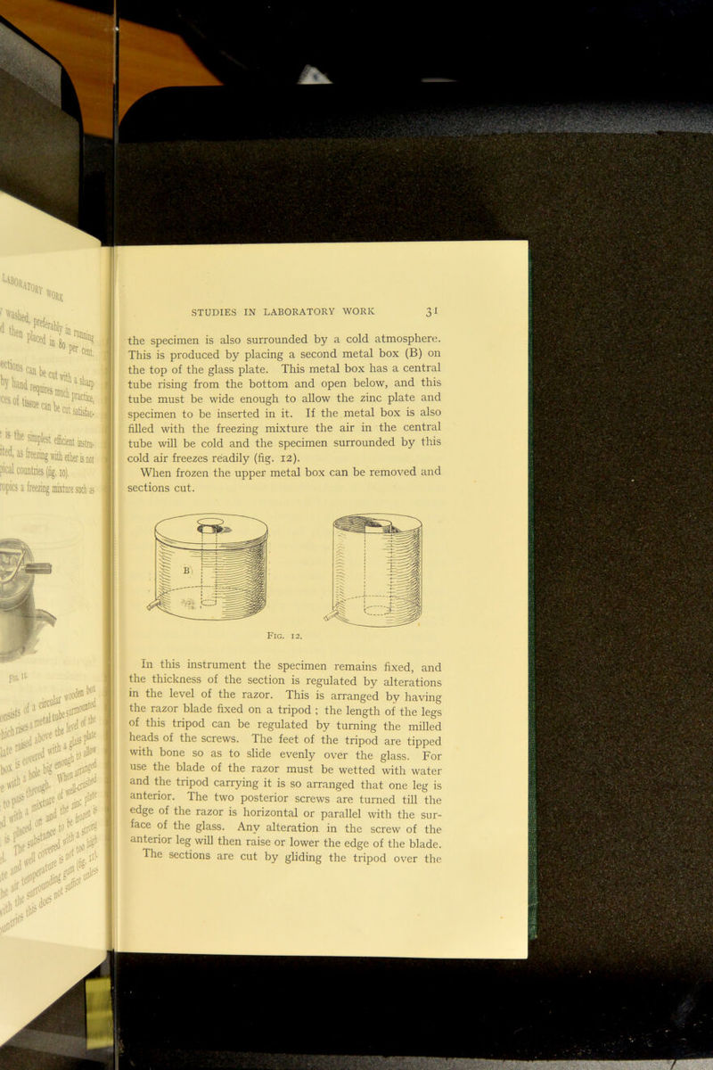 of tissue ^^Rfjectttsatisfac. ; 6 tke sinipbt eidat Bta. ■Has freezing with etl aical countries (fig, lo), ropics a freezing mixture such as • ns not the specimen is also surrounded by a cold atmosphere. This is produced by placing a second metal box (B) on the top of the glass plate. This metal box has a central tube rising from the bottom and open below, and this tube must be wide enough to allow the zinc plate and specimen to be inserted in it. If the metal box is also filled with the freezing mixture the air in the central tube will be cold and the specimen surrounded by this cold air freezes readily (fig. 12). When frozen the upper metal box can be removed and sections cut. pG. circuit woo<ie® box itefi .1** of'*: nil# iol'* y In this instrument the specimen remains fixed, and the thickness of the section is regulated by alterations in the level of the razor. This is arranged by having the razor blade fixed on a tripod ; the length of the legs of this tripod can be regulated by turning the milled heads of the screws. The feet of the tripod are tipped with bone so as to slide evenly over the glass. For use the blade of the razor must be wetted with water and the tripod carrying it is so arranged that one leg is anterior. The two posterior screws are turned till the edge of the razor is horizontal or parallel with the sur- face of the glass. Any alteration in the screw of the anterior leg will then raise or lower the edge of the blade. The sections are cut by gliding the tripod over the