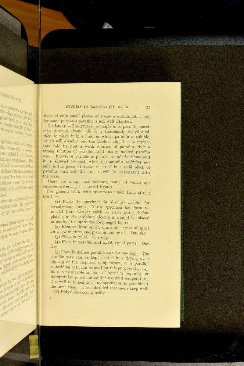 P^*illirBlj ‘ “‘'W, Jftepod is drain %thesp(tiiiei,ii,uj 'ouiit re^hted by the thickness und again thrust forward. This :ed until there are several sections the blade of the razor, and these a camels’ hair brash to a vessel 1 has been boiled. The sections floated on to a slide and either ‘„(Kami»e and excellent t«nfe ;\,en.e-d--‘“ . „ ,jn 1* »t ** '.TaS-' and cut' 'iiii to and*° HI wasl'-®'’ for iuftl'^^ ouied , HI*'!!** the soak lioni^' and leral !ed .jti5^^'.,al50l^j I tions of only small pieces of tissue are obtainable, and for some purposes paraffin is not well adapted. To Imbed.—The general principle is to pass the speci- men through alcohol till it is thoroughly dehydrated, ■ then to place it in a fluid in which paraffin is soluble, I which will dissolve out the alcohol, and then to replace this fluid by first a weak solution of paraffin, then a strong solution of paraffin, and finally melted paraffin wax. Excess of paraffin is poured round the tissue and it is allowed to cool, when the paraffin solidifies not only is the piece of tissue enclosed in a solid block of I paraffin wax but the tissues will be permeated with the wax. There are many modifications, some of which are rendered necessary for special tissues. For general work with specimens taken from strong spirit :— (1) Place the specimen in absolute alcohol for I twenty-four hours. If the specimen has been re- moved from weaker spirit or from water, before placing in the absolute alcohol it should be placed in methylated spirit for forty-eight hours. (2) Remove from spirit, drain off excess of spirit for a few minutes and place in aniline oil. One day. (3) Place in xylol. One day. ii (4) Place in paraffin and xylol, equal parts. One day. (5) Place in melted paraffin wax for one day. The paraffin wax can be kept melted in a drying oven ' (%• 13) at the required temperature, or a paraffin embedding bath can be used for this purpose (fig. 14). As a considerable amount of spirit is required for the spirit lamp to maintain the required temperature, I it is well to imbed as many specimens as possible at the same time. The imbedded specimens keep well. 3