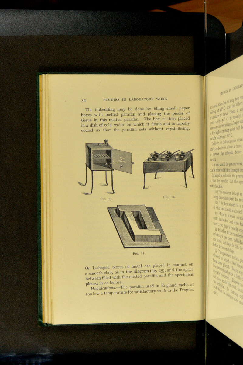 The imbedding may be done by filling small paper boxes with melted paraffin and placing the pieces of tissue in this melted paraffin. The box is then placed in a dish of cold water on which it floats and is rapidly cooled so that the paraffin sets without crystallising. Fig,' 14- Fig, IS- Or L-shaped pieces of metal are placed in contact on a smooth slab, as in the diagram (fig. I5). and the space between filled with the melted paraffin and the specimens too low a temperature for satisfactory work m the Tiopics. nh»i. S* a dcI® * 1 ( ji iiiw'l' ' n-ainif' at the aioifc is Mif S'* a,,tetWisi«*«ll'f'' I, the dUii Wiw balsam. It is also useful for general work, cau be removed if it is thought dos Toimbedincelloidin the genera as that for paraffin, but the aget methods differ, (^) The specimen is kept in ‘f“**spiril,lorl«t >47’''' solfc , ■ ' Huj: '-eiv, ■**ll I.,