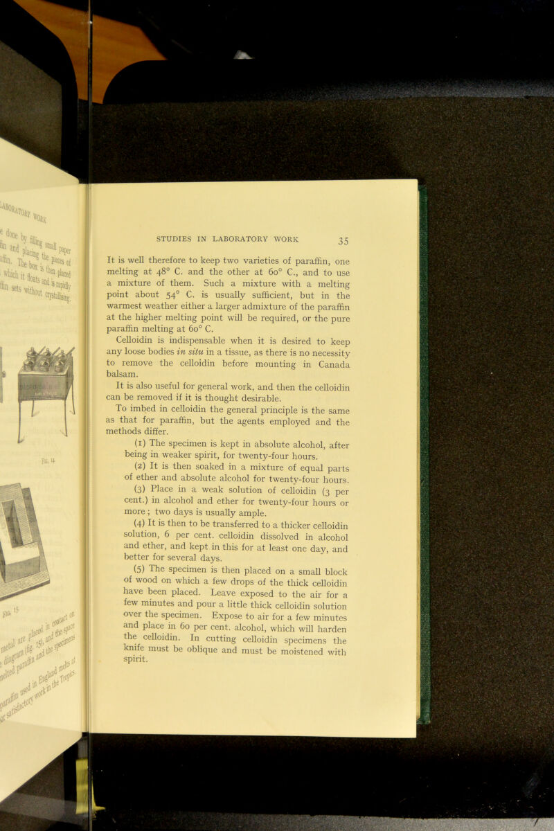 It is well therefore to keep two varieties of paraffin, one melting at 48° C. and the other at 60° C., and to use a mixture of them. Such a mixture with a melting point about 54° C. is usually sufficient, but in the warmest weather either a larger admixture of the paraffin at the higher melting point will be required, or the pure paraffin melting at 60° C. CeUoidin is indispensable when it is desired to keep any loose bodies in situ in a tissue, as there is no necessity to remove the celloidin before mounting in Canada balsam. It is also useful for general work, and then the celloidin can be removed if it is thought desirable. To imbed in celloidin the general principle is the same as that for paraffin, but the agents employed and the methods differ. (1) The specimen is kept in absolute alcohol, after being in weaker spirit, for twenty-four hours. (2) It is then soaked in a mixture of equal parts of ether and absolute alcohol for twenty-four hours. (3) Place in a weak solution of ceUoidin (3 per cent.) in alcohol and ether for twenty-four hours or more ; two days is usually ample. (4) It is then to be transferred to a thicker celloidin solution, 6 per cent, celloidin dissolved in alcohol and ether, and kept in this for at least one day, and better for several days. (5) The specimen is then placed on a small block of wood on which a few drops of the thick celloidin have been placed. Leave exposed to the air for a few minutes and pour a little thick celloidin solution over the specimen. Expose to air for a few minutes and place in 60 per cent, alcohol, which will harden the celloidin. In cutting celloidin specimens the knife must be obliqiie and must be moistened with spirit.