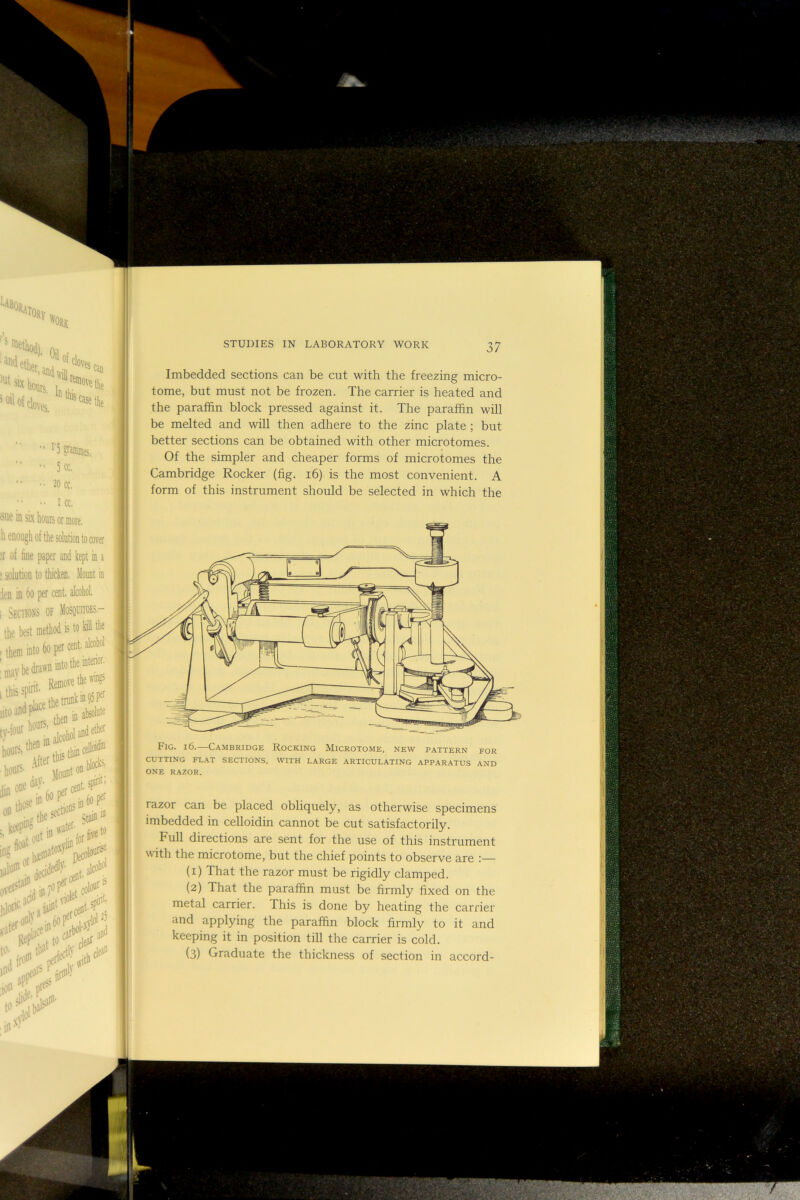 'iTORy % 'S niBf'. Oil f ioilofclov 'ves, ’Case the ^ i Scifflnies, 5cc, 20 CC. I CC, sue in six hours or more, h enough of the solution to cover 1 a Imbedded sections can be cut with the freezing micro- tome, but must not be frozen. The carrier is heated and the paraffin block pressed against it. The paraffin will be melted and wiU then adhere to the zinc plate ; but better sections can be obtained with other microtomes. Of the simpler and cheaper forms of microtomes the Cambridge Rocker (fig. i6) is the most convenient. A form of this instrument should be selected in which the Fig. 16.—Cambridge Rocking Microtome, new pattern for CUTTING FLAT SECTIONS, WITH LARGE ARTICULATING APPARATUS AND ONE RAZOR. razor can be placed obliquely, as otherwise specimens imbedded in celloidin cannot be cut satisfactorily. Full directions are sent for the use of this instrument with the microtome, but the chief points to observe are (1) That the razor must be rigidly clamped. (2) That the paraffin must be firmly fixed on the metal carrier. This is done by heating the carrier and applying the paraffin block firmly to it and keeping it in position till the carrier is cold. (3) Graduate the thickness of section in accord-