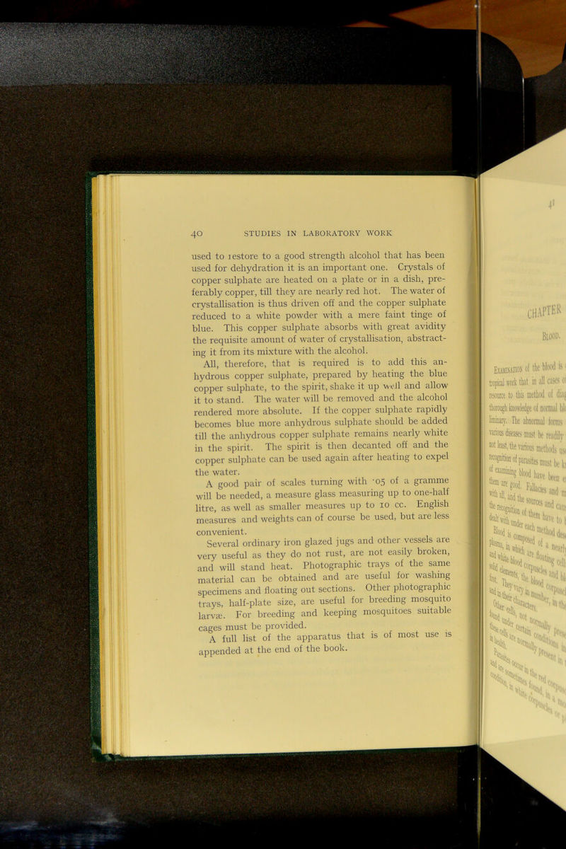 used to lestore to a good strength alcohol that has been used for dehydration it is an important one. Crystals of copper sulphate are heated on a plate or in a dish, pre- ferably copper, till they are nearly red hot. The water of crystallisation is thus driven off and the copper sulphate reduced to a white powder with a mere faint tinge of blue. This copper sulphate absorbs with great avidity the requisite amount of water of crystallisation, abstract- ing it from its mixture with the alcohol. All, therefore, that is required is to add this an- hydrous copper sulphate, prepared by heating the blue copper sulphate, to the spirit, shake it up \veJl and allow it to stand. The water will be removed and the alcohol rendered more absolute. If the copper sulphate rapidly becomes blue more anhydrous sulphate should be added till the anhydrous copper sulphate remains nearly white in the spirit. The spirit is then decanted off and the copper sulphate can be used again aftei heating to expel the water. A good pair of scales turning with -05 of a gramme will be needed, a measure glass measuring up to one-half litre, as well as smaller measures up to 10 cc. English measures and weights can of course be used, but are less convenient. Several ordinary iron glazed jugs and other vessels are very useful as they do not rust, are not easily broken, and will stand heat. Photographic trays of the same material can be obtained and are useful foi washing specimens and floating out sections. Other photographic trays, half-plate size, are useful for breeding mosquito larvge. For breeding and keeping mosquitoes suitable cages must be provided. A full list of the apparatus that is of most use is appended at the end of the book.