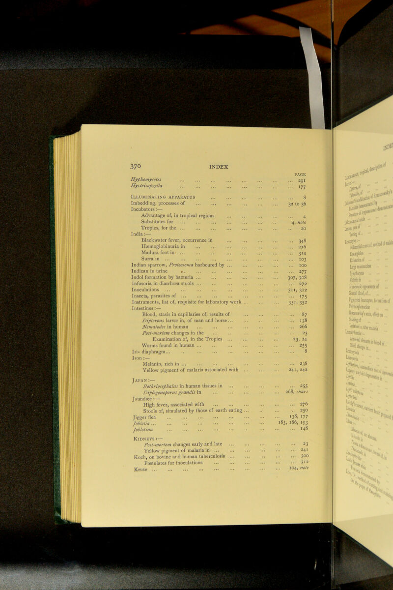 PAGE Hyphomycetes Hyslricopsylla Illuminating apparatus Imbedding, processes of Incubators:— Advantage of, in tropical regions Substitutes for Tropics, for the India:— Black water fever, occurrence in Htemoglobinuria in Madura foot in- ... Surra in ... Indian sparrow, Proteosoma harboured by ... Indican in urine Indol formation by bacteria ... Infusoria in diarrhoea stools ... Inoculations Insects, parasites of Instruments, list of, requisite for laboratory work Intestines:— Blood, stasis in capillaries of, results of Dipterous larvae in, of man and horse... Nematodes in human Post-mortem changes in the Examination of, in the Tropics ... Worms found in human Iris diaphragm Iron ; — Melanin, rich in Yellow pigment of malaria associated with Japan;— Bothriocephalus in human tissues in ... Diplogonoportis grandis in Jaundice : — High fever, associated with Stools of, simulated by those of earth eating Jigger flea fobtotia ... iua /oblot, Kidneys :— Post-mortem changes early and late Yellow pigment of malaria in ... Koch, on bovine and human tuberculosis Postulates for inoculations Kruse