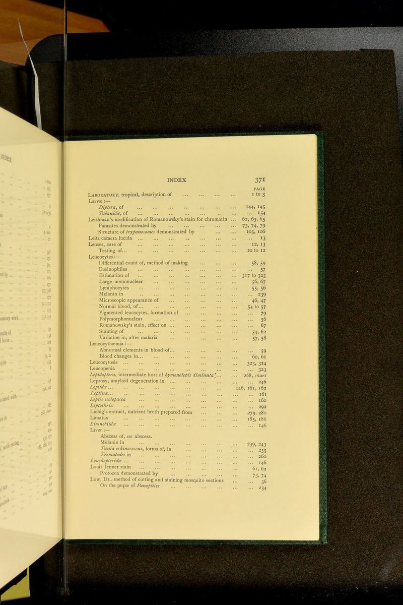 INDEX 371 Laboratory, tropical, description of PAGE I to 3 Larvre;— Diptera, of 144, 145 Tabanidce, of IS4 Leishman’s modification of Romanowsky’s stain for chromatin ... 62, 63, 6s Parasites demonstrated by - 73. 74. 79 Structure of trypanosomes demonstrated by 105, 106 Leitz camera lucida 13 Lenses, care of 12, 13 Testing of... 10 to 12 Leucocytes:— Differential count of, method of making 58, 59 Eosinophiles 57 Estimation of • •• 31710323 Large mononuclear 56, 67 Lymphocytes 55, 56 Melanin in 239 Microscopic appearance of 46, 47 Normal blood, of... 541057 Pigmented leucocytes, formation of 79 Polymorphonuclear 56 Romanowsky’s stain, effect on ... 67 Staining of 54, 62 Variation in, after malaria 57, 58 Leucocythsemia:— Abnormal elements in blood of... 59 Blood changes in... 60, 61 Leucocytosis ... 323, 324 Leucopenia 323 Lepidoptera, intermediate host of hy7nenoleiis diminutal... 268, chart Leprosy, amyloid degeneration in ... 246 Leptida... 146, 161, 162 Lepthice... ... 161 Leptis scohpacea 160 Leptolhrix 292 Liebig’s e.xtract, nutrient broth prepared from 279, 280 Limatus 185, 186 Limnobiidee 146 Liver;— Abscess of, see abscess. Melanin in 239, 243 Tcenia echinococcus, {osmy, Trematodes in j j ... ... 260 Lonchopteridee ... 146 Louis Jenner stain .. 61, 62 Protozoa demon.strated by 73, 74 36 Ixiw, Dr., method of cutting and staining mosquito sections On the pupx of 234