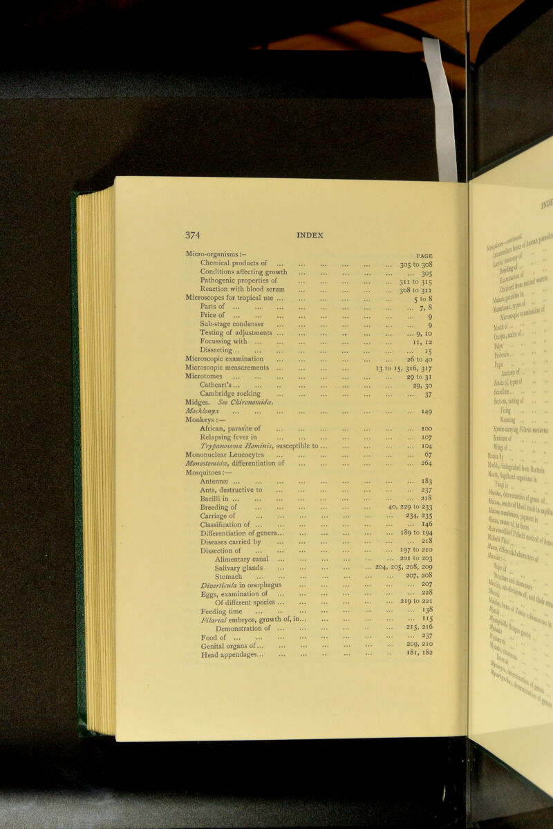 Micro-organisms Chemical products of Conditions affecting growth Pathogenic properties of Reaction with blood serum Microscopes for tropical use ... Parts of ... Price of Sub-stage condenser Testing of adjustments ... Focussing with ... Dissecting Microscopic examination Microscopic measurements ... Microtomes Cathcart’s Cambridge rocking Midges. See Chironomidm, Mochlonyx Monkeys : — African, parasite of Relapsing fever in Trypanosoma Hominis, suscepti Mononuclear Leucocytes Monostomidce, differentiation of Mosquitoes:— Antennx Ants, destructive to Bacilli in Breeding of Carriage of Classification of ... Differentiation of genera... Diseases carried by Dissection of Alimentary canal Salivary glands Stomach Diverticula in oesophagus Eggs, examination of Of different species ... Feeding time Filarial embryos, growth of, in Demonstration of ... Food of ... Genital organs of Head appendages PAGE 305 to 308 ... 30s 311 to 315 308 to 311 5 to 8 ... 7,8