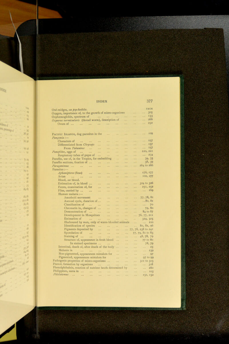 PAGE Owl-midges, see psychodidce. Oxygen, importance of, to the growth of micro-organisms Oxyhremoglobin, spectrum of Oxyurns vermicularis (thread worm), description of Ovum of ... Pacific Islands, dog parasites in the Pangonia :— Characters of Differentiated from Chrysops From Tabaninm Panoplites, eggs of Respiratory tubes of pupae of ... ParaEn, use of, in the Tropics, for embedding ParaEn sections, fixation of ... Paragonimus ... Parasites :— Aphaniptera (fleas) Avian Blood, see blood. Estimation of, in blood ... Faces, examination of, for Flies, carried by ... Human malaria:— Amoeboid movement Asexual cycle, duration of... Classification of Chromatin in, changes of ... Demonstration of ... Development in Mosquitoes Estimation of Harboured by man, only of warm-blooded animals Identification of species Pigments deposited by Sporulation of Staining of ... Structure of, appearance in fresh blood ... In stained specimens ... Intestinal, death of, after death of the body ... Melanin in Non-pigmented, appearances mistaken for Pigmented, appearances mistaken for Pathogenic properties of micro-organisms ... Phenol, formation by organisms Phenolphthalein, reaction of nutrient broth determined by Philippines, surra in ... Phlebotomus