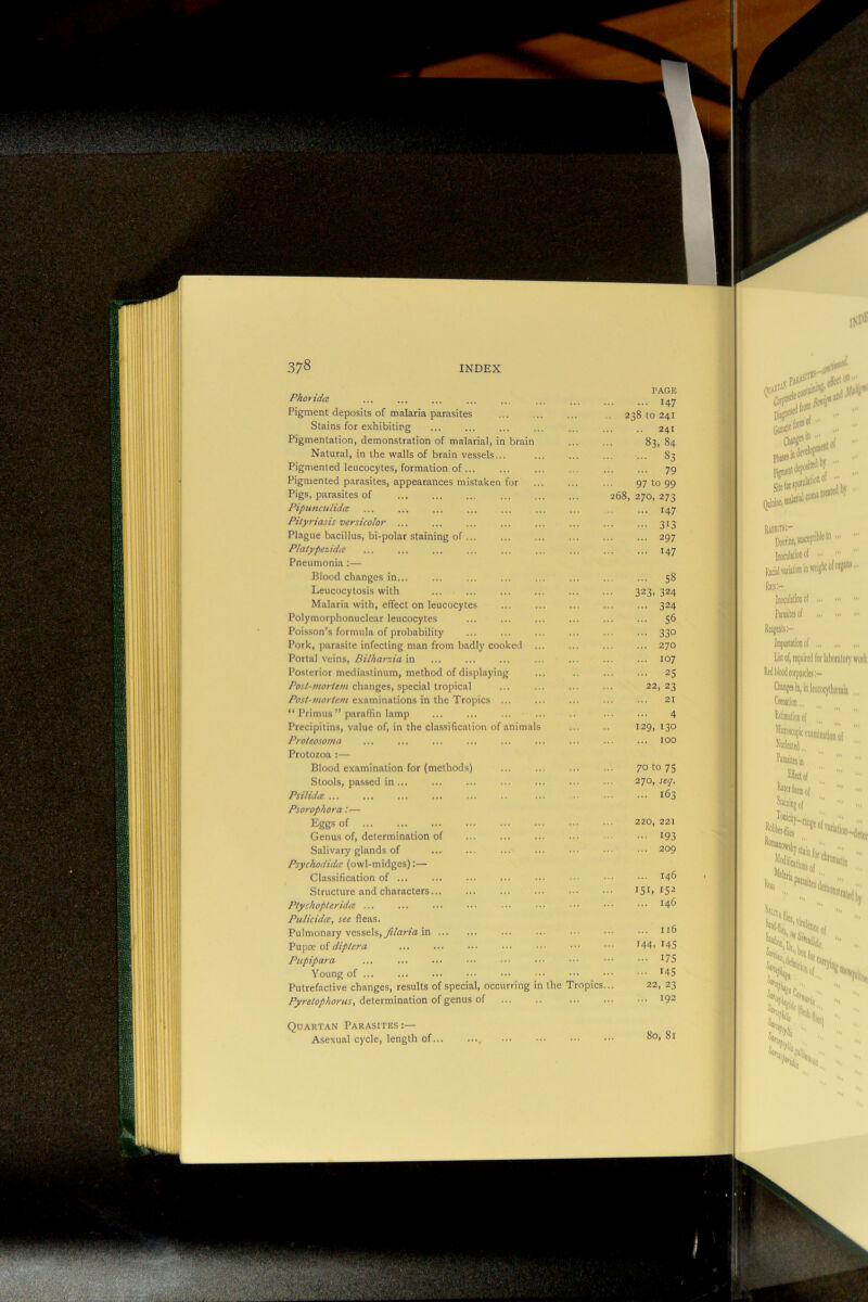 PhoridcB PAGE 147 Pigment deposits of malaria parasites 238 to 241 Stains for exhibiting 241 Pigmentation, demonstration of malarial, in brain cc uj 00 Natural, in the walls of brain vessels... 83 Pigmented leucocytes, formation of ... 79 Pigmented parasites, appearances mistaken for 97 to 99 Pigs, parasites of 268, 270, 273 Pipunculidce 147 Pityriasis versicolor ... 313 Plague bacillus, bi-polar staining of 297 Plalypezidce 147 Pneumonia :— Blood changes in... 58 Leucocytosis with 323. 324 Malaria with, effect on leucocytes 324 Polymorphonuclear leucocytes S6 Poisson’s formula of probability 330 Pork, parasite infecting man from badly cooked 270 Portal veins, Bilharzia in 107 Posterior mediastinum, method of displaying 25 Post-mortem changes, special tropical 22, 23 Post-mortem examinations in the Tropics ... 21 “ Primus ” paradin lamp 4 Precipitins, value of, in the classification of animals 129, 130 Proteosoma 100 Protozoa :— Blood examination for (methods) 70 to 75 Stools, passed in ... 270, seq. Psilidce ... 163 Psorophora:— Eggs of 220, 221 Genus of, determination of 193 Salivary glands of 209 Psychodidtv (owl-midges):— Classification of ... 146 Structure and characters... 151. tS2 Ptychopteridce ... 146 Pulicida, see fleas. Pulmonary vessels, in II6 Pupae of diptera 144. I4S Pupipara 175 Young of 145 Putrefactive changes, results of special, occurring in the Tropics... 22, 23 determination of genus of 192 Quartan Parasites :— Asexual cycle, length of... .... 80, 81
