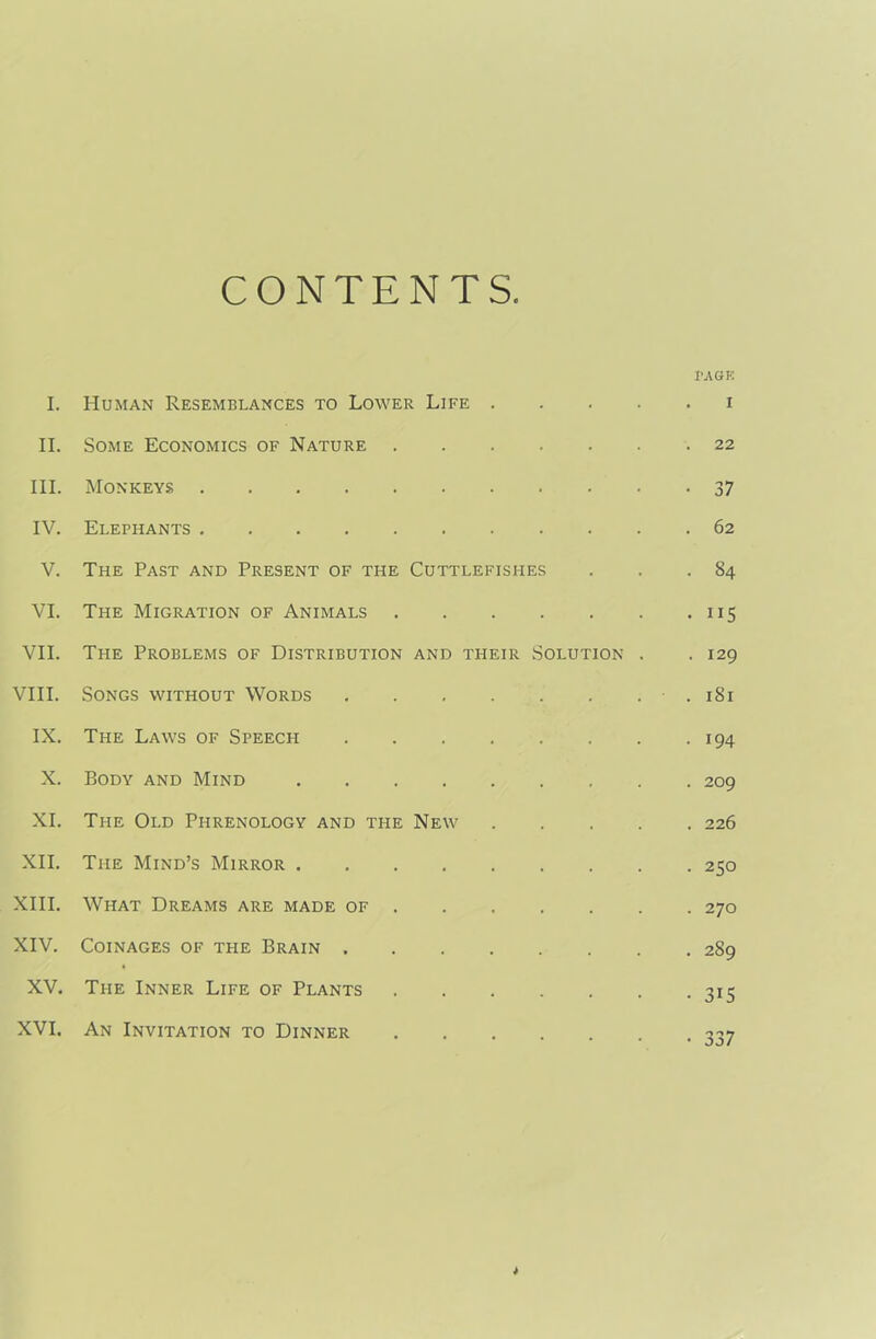 CONTENTS I. Human Resemblances to Lower Life . • PAGE . I II. Some Economics of Nature . • • • . 22 III. Monkeys • 37 IV. Elephants V. The Past and Present of the Cuttlefishes ■ . S4 VI. The Migration of Animals • • • 5 VII. The Problems of Distribution AND THEIR Solution . . 129 VIII. Songs without Words > . 1S1 IX. The Laws of Speech • 194 X. Body and Mind XI. The Old Phrenology and the New . 226 XII. The Mind’s Mirror . • • 250 XIII. What Dreams are made of • . 270 XIV. Coinages of the Brain . . 289 XV. The Inner Life of Plants • 315 XVI, An Invitation to Dinner • • 337 *