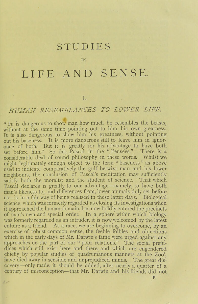 STUDIES IN LIFE AND SENSE. i. HUMAN RESEMBLANCES TO LOWER LIFE. “ It is dangerous to show man how much he resembles the beasts, without at the same time pointing out to him his own greatness. It is also dangerous to show him his greatness, without pointing out his baseness. It is more dangerous still to leave him in ignor- ance of both. But it is greatly for his advantage to have both set before him.” So far, Pascal in the “Pense'es.” There is a considerable deal of sound philosophy in these words. Whilst we might legitimately enough object to the term “ baseness ” as above used to indicate comparatively the gulf betwixt man and his lower neighbours, the conclusion of Pascal’s meditation may sufficiently satisfy both the moralist and the student of science. That which Pascal declares is greatly to our advantage—namely, to have both man’s likeness to, and differences from, lower animals duly set before us—is in a fair way of being realised in these latter days. Biological science, which was formerly regarded as closing its investigations when it approached the human domain, has now boldly entered the precincts of man’s own and special order. In a sphere within which biology was formerly regarded as an intruder, it is now welcomed by the latest culture as a friend. As a race, we are beginning to overcome, by an exercise of robust common sense, the feeble foibles and objections which in the early days of Mr. Darwin’s fame were urged against any approaches on the part of our “ poor relations.” The social preju- dices which still exist here and there, and which are engendered chiefly by popular studies of quadrumanous manners at the Zoo’, have died away in sensible and unprejudiced minds. The great dis- covery-only made, it should be added, after nearly a quarter of a century of misconception—that Mr. Darwin and his friends did not B