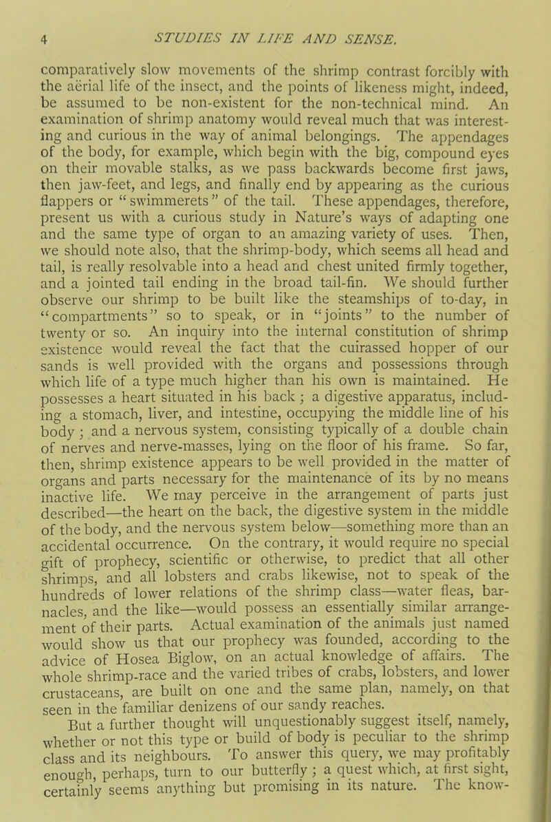 comparatively slow movements of the shrimp contrast forcibly with the aerial life of the insect, and the points of likeness might, indeed, be assumed to be non-existent for the non-technical mind. An examination of shrimp anatomy would reveal much that was interest- ing and curious in the way of animal belongings. The appendages of the body, for example, which begin with the big, compound eyes on their movable stalks, as we pass backwards become first jaws, then jaw-feet, and legs, and finally end by appearing as the curious flappers or “ swimmerets ” of the tail. These appendages, therefore, present us with a curious study in Nature’s ways of adapting one and the same type of organ to an amazing variety of uses. Then, we should note also, that the shrimp-body, which seems all head and tail, is really resolvable into a head and chest united firmly together, and a jointed tail ending in the broad tail-fin. We should further observe our shrimp to be built like the steamships of to-day, in “compartments” so to speak, or in “joints” to the number of twenty or so. An inquiry into the internal constitution of shrimp existence would reveal the fact that the cuirassed hopper of our sands is well provided with the organs and possessions through which life of a type much higher than his own is maintained. He possesses a heart situated in his back ; a digestive apparatus, includ- ing a stomach, liver, and intestine, occupying the middle line of his body ; and a nervous system, consisting typically of a double chain of nerves and nerve-masses, lying on the floor of his frame. So far, then, shrimp existence appears to be well provided in the matter of organs and parts necessary for the maintenance of its by no means inactive life. We may perceive in the arrangement of parts just described—the heart on the back, the digestive system in the middle of the body, and the nervous system below—something more than an accidental occurrence. On the contrary, it would require no special gift of prophecy, scientific or otherwise, to predict that all other shrimps, and all lobsters and crabs likewise, not to speak of the hundreds of lower relations of the shrimp class—water fleas, bar- nacles and the like—would possess an essentially similar arrange- ment of their parts. Actual examination of the animals just named would show us that our prophecy was founded, according to the advice of Hosea Biglow, on an actual knowledge of affairs. The whole shrimp-race and the varied tribes of crabs, lobsters, and lower crustaceans, are built on one and the same plan, namely, on that seen in the ’familiar denizens of our sandy reaches. But a further thought will unquestionably suggest itself, namely, whether or not this type or build of body is peculiar to the shrimp class and its neighbours. To answer this query, we may profitably enough perhaps, turn to our butterfly ; a quest which, at first sight, certainly seems anything but promising in its nature. The know-