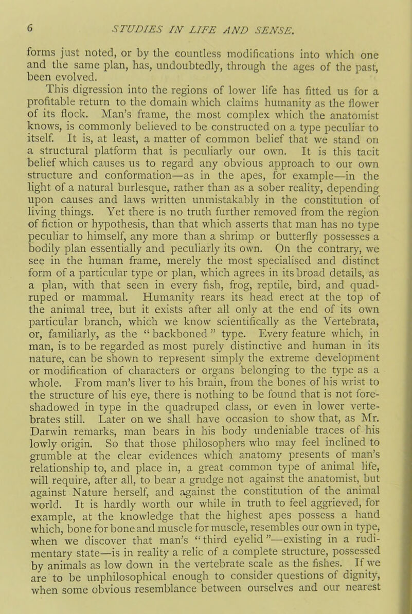 forms just noted, or by the countless modifications into which one and the same plan, has, undoubtedly, through the ages of the past, been evolved. This digression into the regions of lower life has fitted us for a profitable return to the domain which claims humanity as the flower of its flock. Man’s frame, the most complex which the anatomist knows, is commonly believed to be constructed on a type peculiar to itself. It is, at least, a matter of common belief that we stand on a structural platform that is peculiarly our own. It is this tacit belief which causes us to regard any obvious approach to our own structure and conformation—as in the apes, for example—in the light of a natural burlesque, rather than as a sober reality, depending upon causes and laws written unmistakably in the constitution of living things. Yet there is no truth further removed from the region of fiction or hypothesis, than that which asserts that man has no type peculiar to himself, any more than a shrimp or butterfly possesses a bodily plan essentially and peculiarly its own. On the contrary, we see in the human frame, merely the most specialised and distinct form of a particular type or plan, which agrees in its broad details, as a plan, with that seen in every fish, frog, reptile, bird, and quad- ruped or mammal. Humanity rears its head erect at the top of the animal tree, but it exists after all only at the end of its own particular branch, which we know scientifically as the Vertebrata, or, familiarly, as the “ backboned ” type. Every feature which, in man, is to be regarded as most purely distinctive and human in its nature, can be shown to represent simply the extreme development or modification of characters or organs belonging to the type as a whole. From man’s liver to his brain, from the bones of his wrist to the structure of his eye, there is nothing to be found that is not fore- shadowed in type in the quadruped class, or even in lower verte- brates still. Later on we shall have occasion to show that, as Mr. Darwin remarks, man bears in his body undeniable traces of his lowly origin. So that those philosophers who may feel inclined to grumble at the clear evidences which anatomy presents of man’s relationship to, and place in, a great common type of animal life, will require, after all, to bear a grudge not against the anatomist, but against Nature herself, and against the constitution of the animal world. It is hardly worth our while in truth to feel aggrieved, for example, at the knowledge that the highest apes possess a hand which, bone for bone and muscle for muscle, resembles our own in type, when we discover that man’s “third eyelid’’—existing in a rudi- mentary state—is in reality a relic of a complete structure, possessed by animals as low down in the vertebrate scale as the fishes. If we are to be unphilosophical enough to consider questions of dignity, when some obvious resemblance between ourselves and our nearest