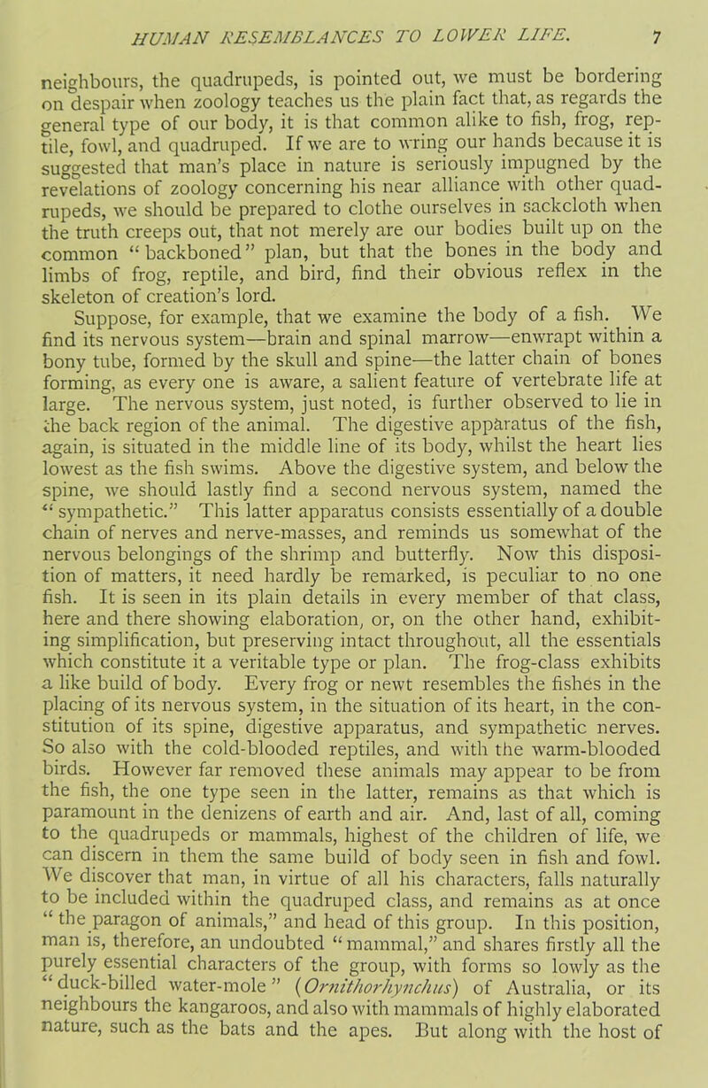 neighbours, the quadrupeds, is pointed out, we must be bordering on despair when zoology teaches us the plain fact that, as regards the general type of our body, it is that common alike to fish, frog, rep- tile, fowl, and quadruped. If we are to wring our hands because it is suggested that man’s place in nature is seriously impugned by the revelations of zoology concerning his near alliance with other quad- rupeds, we should be prepared to clothe ourselves in sackcloth when the truth creeps out, that not merely are our bodies built up on the common “backboned” plan, but that the bones in the body and limbs of frog, reptile, and bird, find their obvious reflex in the skeleton of creation’s lord. Suppose, for example, that we examine the body of a fish. We find its nervous system—brain and spinal marrow—enwrapt within a bony tube, formed by the skull and spine—the latter chain of bones forming, as every one is aware, a salient feature of vertebrate life at large. The nervous system, just noted, is further observed to lie in the back region of the animal. The digestive apparatus of the fish, again, is situated in the middle line of its body, whilst the heart lies lowest as the fish swims. Above the digestive system, and below the spine, we should lastly find a second nervous system, named the “ sympathetic.” This latter apparatus consists essentially of a double chain of nerves and nerve-masses, and reminds us somewhat of the nervous belongings of the shrimp and butterfly. Now this disposi- tion of matters, it need hardly be remarked, is peculiar to no one fish. It is seen in its plain details in every member of that class, here and there showing elaboration, or, on the other hand, exhibit- ing simplification, but preserving intact throughout, all the essentials which constitute it a veritable type or plan. The frog-class exhibits a like build of body. Every frog or newt resembles the fishes in the placing of its nervous system, in the situation of its heart, in the con- stitution of its spine, digestive apparatus, and sympathetic nerves. So also with the cold-blooded reptiles, and with the warm-blooded birds. However far removed these animals may appear to be from the fish, the one type seen in the latter, remains as that which is paramount in the denizens of earth and air. And, last of all, coming to the quadrupeds or mammals, highest of the children of life, we can discern in them the same build of body seen in fish and fowl. We discover that man, in virtue of all his characters, falls naturally to be included within the quadruped class, and remains as at once “ the paragon of animals,” and head of this group. In this position, man is, therefore, an undoubted “ mammal,” and shares firstly all the purely essential characters of the group, with forms so lowly as the “duck-billed water-mole” (Ornithorhynchus) of Australia, or its neighbours the kangaroos, and also with mammals of highly elaborated nature, such as the bats and the apes. But along with the host of