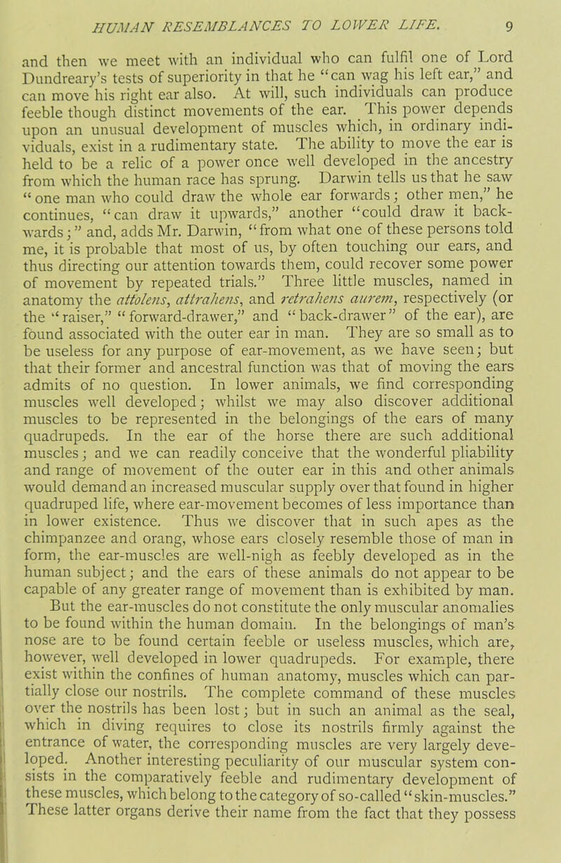 and then we meet with an individual who can fulfil one of Lord Dundreary’s tests of superiority in that he “can wag his left ear, and can move his right ear also. At will, such individuals can produce feeble though distinct movements of the ear. This power depends upon an unusual development of muscles which, in ordinary indi- viduals, exist in a rudimentary state. The ability to move the ear is held to be a relic of a power once well developed in the ancestry from which the human race has sprung. Darwin tells us that he saw “ one man who could draw the whole ear forwards; other men, he continues, “can draw it upwards,” another “could draw it back- wards;” and, adds Mr. Darwin, “from what one of these persons told me, it is probable that most of us, by often touching our ears, and thus directing our attention towards them, could recover some power of movement by repeated trials.” Three little muscles, named in anatomy the attolejis, attrcihens, and retrahens aurem, respectively (or the “raiser,” “forward-drawer,” and “back-drawer” of the ear), are found associated with the outer ear in man. They are so small as to be useless for any purpose of ear-movement, as we have seen; but that their former and ancestral function was that of moving the ears admits of no question. In lower animals, we find corresponding muscles well developed; whilst we may also discover additional muscles to be represented in the belongings of the ears of many quadrupeds. In the ear of the horse there are such additional muscles; and we can readily conceive that the wonderful pliability and range of movement of the outer ear in this and other animals would demand an increased muscular supply over that found in higher quadruped life, where ear-movement becomes of less importance than in lower existence. Thus we discover that in such apes as the chimpanzee and orang, whose ears closely resemble those of man in form, the ear-muscles are well-nigh as feebly developed as in the human subject; and the ears of these animals do not appear to be capable of any greater range of movement than is exhibited by man. But the ear-muscles do not constitute the only muscular anomalies to be found within the human domain. In the belongings of man’s nose are to be found certain feeble or useless muscles, which are, however, well developed in lower quadrupeds. For example, there exist within the confines of human anatomy, muscles which can par- tially close our nostrils. The complete command of these muscles over the nostrils has been lost; but in such an animal as the seal, which in diving requires to close its nostrils firmly against the entrance of water, the corresponding muscles are very largely deve- loped. Another interesting peculiarity of our muscular system con- sists in the comparatively feeble and rudimentary development of these muscles, which belong to the category of so-called “skin-muscles.” These latter organs derive their name from the fact that they possess