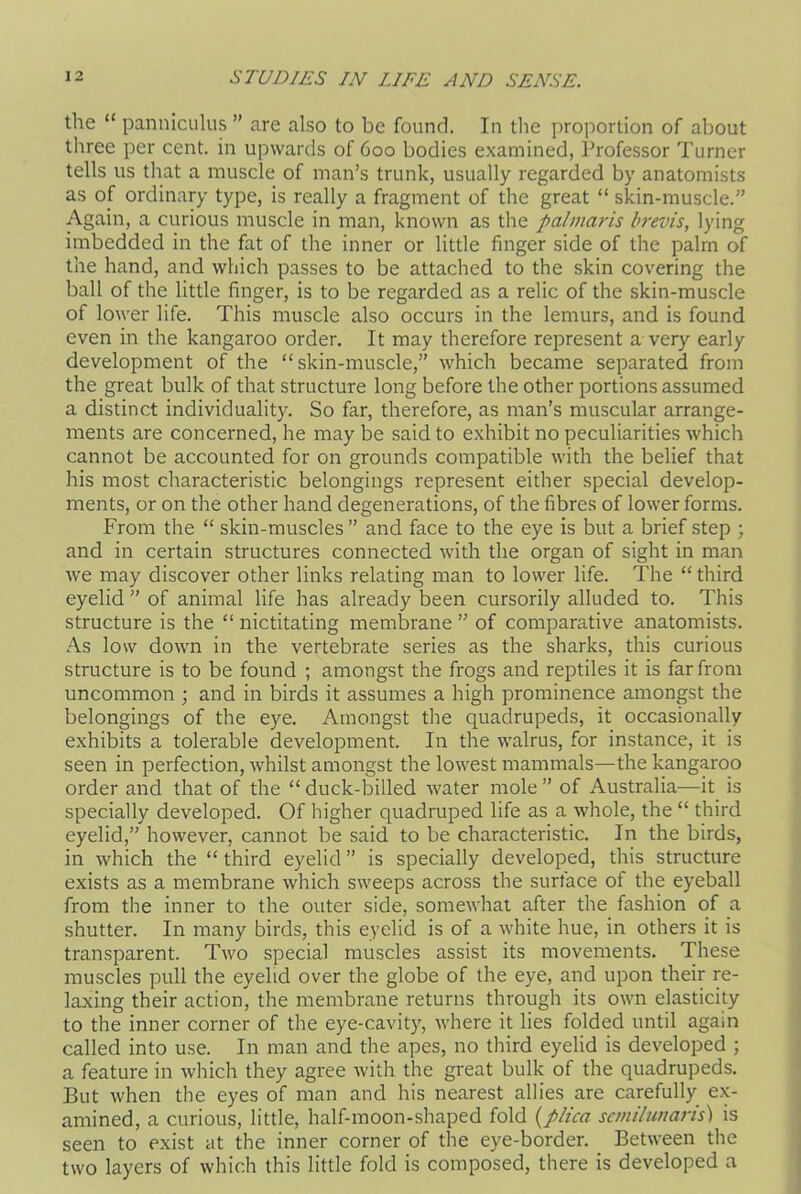 the “ panniculus ” are also to be found. In the proportion of about three per cent, in upwards of 600 bodies examined, Professor Turner tells us that a muscle of man’s trunk, usually regarded by anatomists as of ordinary type, is really a fragment of the great “ skin-muscle.” Again, a curious muscle in man, known as the palmaris brevis, lying imbedded in the fat of the inner or little finger side of the palm of the hand, and which passes to be attached to the skin covering the ball of the little finger, is to be regarded as a relic of the skin-muscle of lower life. This muscle also occurs in the lemurs, and is found even in the kangaroo order. It may therefore represent a very early development of the “skin-muscle,” which became separated from the great bulk of that structure long before the other portions assumed a distinct individuality. So far, therefore, as man’s muscular arrange- ments are concerned, he may be said to exhibit no peculiarities which cannot be accounted for on grounds compatible with the belief that his most characteristic belongings represent either special develop- ments, or on the other hand degenerations, of the fibres of lower forms. From the “ skin-muscles ” and face to the eye is but a brief step ; and in certain structures connected with the organ of sight in man we may discover other links relating man to lower life. The “third eyelid ” of animal life has already been cursorily alluded to. This structure is the “ nictitating membrane ” of comparative anatomists. As low down in the vertebrate series as the sharks, this curious structure is to be found ; amongst the frogs and reptiles it is far from uncommon ; and in birds it assumes a high prominence amongst the belongings of the eye. Amongst the quadrupeds, it occasionally exhibits a tolerable development. In the walrus, for instance, it is seen in perfection, whilst amongst the lowest mammals—the kangaroo order and that of the “ duck-billed water mole ” of Australia—it is specially developed. Of higher quadruped life as a whole, the “ third eyelid,” however, cannot be said to be characteristic. In the birds, in which the “ third eyelid ” is specially developed, this structure exists as a membrane which sweeps across the surface of the eyeball from the inner to the outer side, somewhat after the fashion of a shutter. In many birds, this eyelid is of a white hue, in others it is transparent. Two special muscles assist its movements. These muscles pull the eyelid over the globe of the eye, and upon their re- laxing their action, the membrane returns through its own elasticity to the inner corner of the eye-cavity, where it lies folded until again called into use. In man and the apes, no third eyelid is developed ; a feature in which they agree with the great bulk of the quadrupeds. But when the eyes of man and his nearest allies are carefully ex- amined, a curious, little, half-moon-shaped fold {plica semilunaris) is seen to exist at the inner corner of the eye-border. Between the two layers of which this little fold is composed, there is developed a