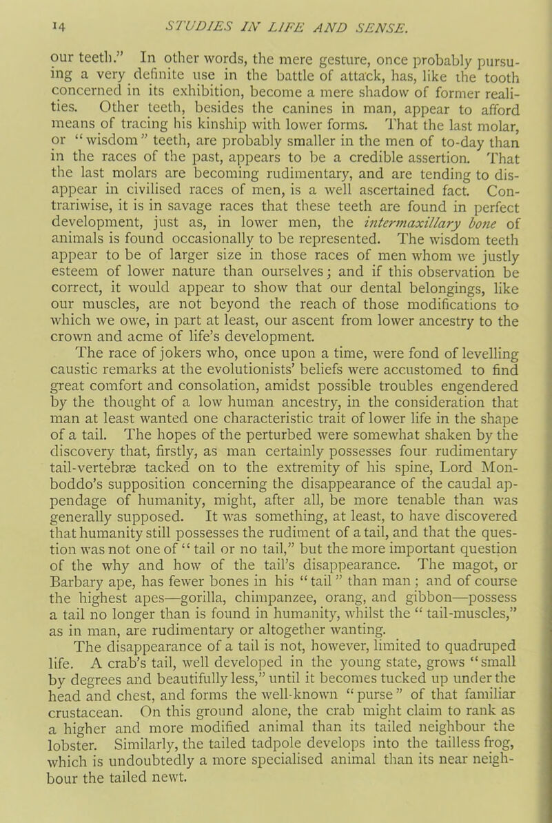 our teeth.” In other words, the mere gesture, once probably pursu- ing a very definite use in the battle of attack, has, like the tooth concerned in its exhibition, become a mere shadow of former reali- ties. Other teeth, besides the canines in man, appear to afford means of tracing his kinship with lower forms. That the last molar, or “wisdom” teeth, are probably smaller in the men of to-day than in the races of the past, appears to be a credible assertion. That the last molars are becoming rudimentary, and are tending to dis- appear in civilised races of men, is a well ascertained fact. Con- trariwise, it is in savage races that these teeth are found in perfect development, just as, in lower men, the intermaxillary bone of animals is found occasionally to be represented. The wisdom teeth appear to be of larger size in those races of men whom we justly esteem of lower nature than ourselves; and if this observation be correct, it would appear to show that our dental belongings, like our muscles, are not beyond the reach of those modifications to which we owe, in part at least, our ascent from lower ancestry to the crown and acme of life’s development. The race of jokers who, once upon a time, were fond of levelling caustic remarks at the evolutionists’ beliefs were accustomed to find great comfort and consolation, amidst possible troubles engendered by the thought of a low human ancestry, in the consideration that man at least wanted one characteristic trait of lower life in the shape of a tail. The hopes of the perturbed were somewhat shaken by the discovery that, firstly, as man certainly possesses four rudimentary tail-vertebras tacked on to the extremity of his spine, Lord Mon- boddo’s supposition concerning the disappearance of the caudal ap- pendage of humanity, might, after all, be more tenable than was generally supposed. It was something, at least, to have discovered that humanity still possesses the rudiment of a tail, and that the ques- tion was not one of “ tail or no tail, but the more important question of the why and how of the tail’s disappearance. The magot, or Barbary ape, has fewer bones in his “ tail ” than man ; and of course the highest apes—gorilla, chimpanzee, orang, and gibbon—possess a tail no longer than is found in humanity, whilst the “ tail-muscles,” as in man, are rudimentary or altogether wanting. The disappearance of a tail is not, however, limited to quadruped life. A crab’s tail, well developed in the young state, grows “small by degrees and beautifully less,” until it becomes tucked up under the head and chest, and forms the well-known “ purse ” of that familiar crustacean. On this ground alone, the crab might claim to rank as a higher and more modified animal than its tailed neighbour the lobster. Similarly, the tailed tadpole develops into the tailless frog, which is undoubtedly a more specialised animal than its near neigh- bour the tailed newt.
