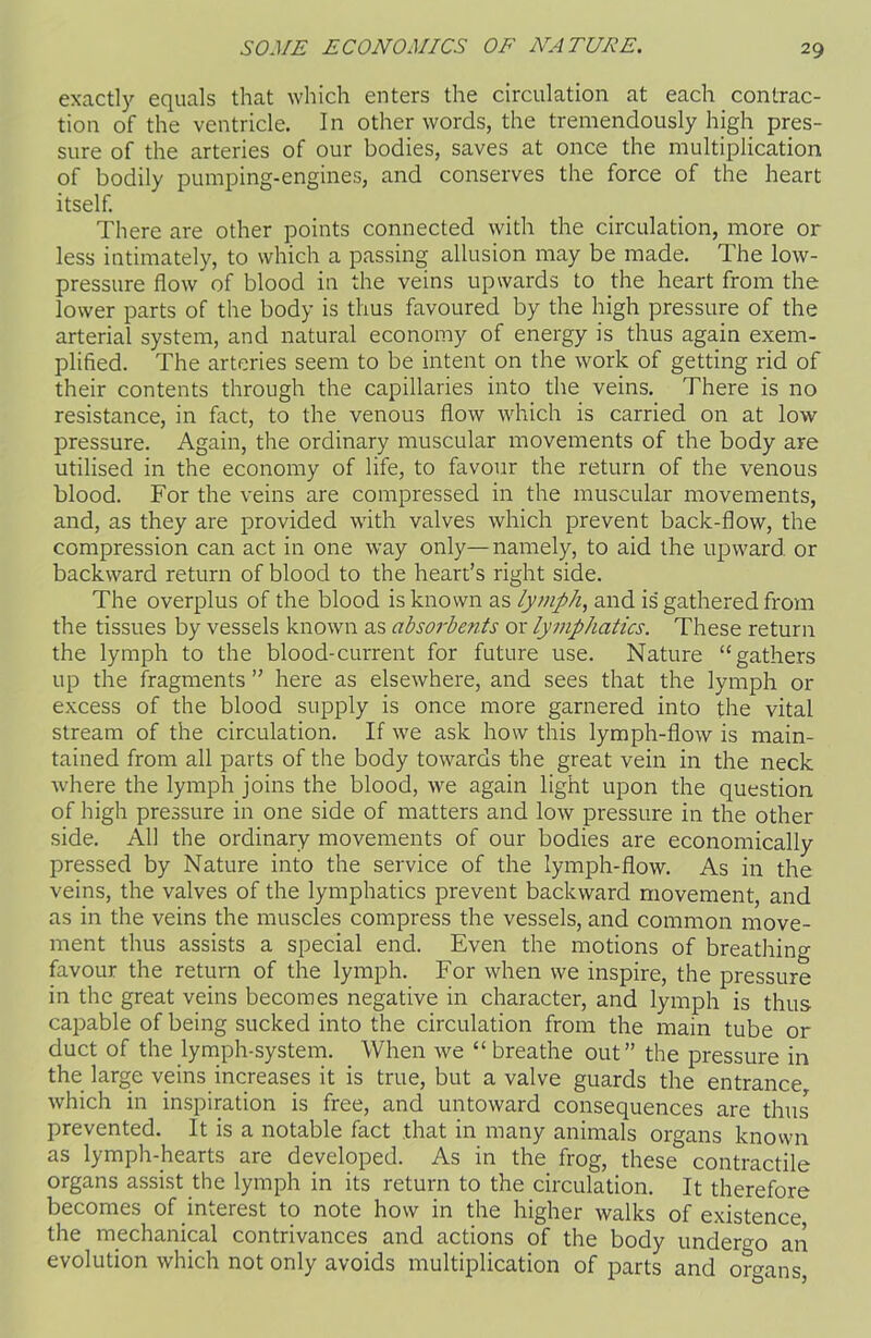 exactly equals that which enters the circulation at each contrac- tion of the ventricle. In other words, the tremendously high pres- sure of the arteries of our bodies, saves at once the multiplication of bodily pumping-engines, and conserves the force of the heart itself. There are other points connected with the circulation, more or less intimately, to which a passing allusion may be made. The low- pressure flow of blood in the veins upwards to the heart from the lower parts of the body is thus favoured by the high pressure of the arterial system, and natural economy of energy is thus again exem- plified. The arteries seem to be intent on the work of getting rid of their contents through the capillaries into the veins. There is no resistance, in fact, to the venous flow which is carried on at low pressure. Again, the ordinary muscular movements of the body are utilised in the economy of life, to favour the return of the venous blood. For the veins are compressed in the muscular movements, and, as they are provided with valves which prevent back-flow, the compression can act in one way only—namely, to aid the upward or backward return of blood to the heart’s right side. The overplus of the blood is known as lymph, and is gathered from the tissues by vessels known as absorbefits or lymphatics. These return the lymph to the blood-current for future use. Nature “gathers up the fragments ” here as elsewhere, and sees that the lymph or excess of the blood supply is once more garnered into the vital stream of the circulation. If we ask how this lymph-flow is main- tained from all parts of the body towards the great vein in the neck where the lymph joins the blood, we again light upon the question of high pressure in one side of matters and low pressure in the other side. All the ordinary movements of our bodies are economically pressed by Nature into the service of the lymph-flow. As in the veins, the valves of the lymphatics prevent backward movement, and as in the veins the muscles compress the vessels, and common move- ment thus assists a special end. Even the motions of breathing favour the return of the lymph. For when we inspire, the pressure in the great veins becomes negative in character, and lymph is thus capable of being sucked into the circulation from the main tube or duct of the lymph-system. When we “breathe out” the pressure in the large veins increases it is true, but a valve guards the entrance which in inspiration is free, and untoward consequences are thus prevented. It is a notable fact that in many animals organs known as lymph-hearts are developed. As in the frog, these contractile organs assist the lymph in its return to the circulation. It therefore becomes of interest to note how in the higher walks of existence the mechanical contrivances and actions of the body undergo an evolution which not only avoids multiplication of parts and organs