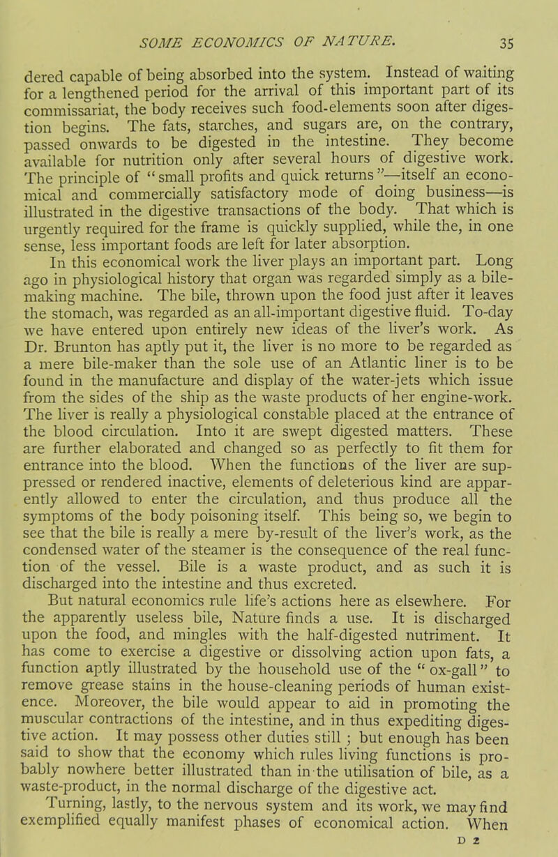 dered capable of being absorbed into the system. Instead of waiting for a lengthened period for the arrival of this important part of its commissariat, the body receives such food-elements soon after diges- tion begins. The fats, starches, and sugars are, on the contrary, passed onwards to be digested in the intestine. They become available for nutrition only after several hours of digestive work. The principle of “ small profits and quick returns itself an econo- mical and commercially satisfactory mode of doing business—is illustrated in the digestive transactions of the body. That which is urgently required for the frame is quickly supplied, while the, in one sense, less important foods are left for later absorption. In this economical work the liver plays an important part. Long ago in physiological history that organ was regarded simply as a bile- making machine. The bile, thrown upon the food just after it leaves the stomach, was regarded as an all-important digestive fluid. To-day we have entered upon entirely new ideas of the liver’s work. As Dr. Brunton has aptly put it, the liver is no more to be regarded as a mere bile-maker than the sole use of an Atlantic liner is to be found in the manufacture and display of the water-jets which issue from the sides of the ship as the waste products of her engine-work. The liver is really a physiological constable placed at the entrance of the blood circulation. Into it are swept digested matters. These are further elaborated and changed so as perfectly to fit them for entrance into the blood. When the functions of the liver are sup- pressed or rendered inactive, elements of deleterious kind are appar- ently allowed to enter the circulation, and thus produce all the symptoms of the body poisoning itself. This being so, we begin to see that the bile is really a mere by-result of the liver's work, as the condensed water of the steamer is the consequence of the real func- tion of the vessel. Bile is a waste product, and as such it is discharged into the intestine and thus excreted. But natural economics rule life’s actions here as elsewhere. For the apparently useless bile, Nature finds a use. It is discharged upon the food, and mingles with the half-digested nutriment. It has come to exercise a digestive or dissolving action upon fats, a function aptly illustrated by the household use of the “ ox-gall ” to remove grease stains in the house-cleaning periods of human exist- ence. Moreover, the bile would appear to aid in promoting the muscular contractions of the intestine, and in thus expediting diges- tive action. It may possess other duties still ; but enough has been said to show that the economy which rules living functions is pro- bably nowhere better illustrated than in-the utilisation of bile, as a waste-product, in the normal discharge of the digestive act. Turning, lastly, to the nervous system and its work, we may find exemplified equally manifest phases of economical action. When D 2