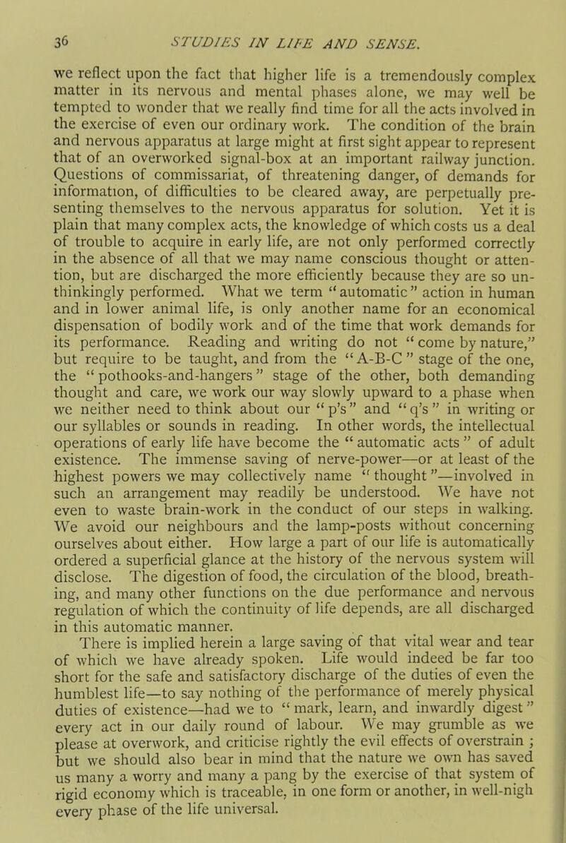 we reflect upon the fact that higher life is a tremendously complex matter in its nervous and mental phases alone, we may well be tempted to wonder that we really find time for all the acts involved in the exercise of even our ordinary work. The condition of the brain and nervous apparatus at large might at first sight appear to represent that of an overworked signal-box at an important railway junction. Questions of commissariat, of threatening danger, of demands for information, of difficulties to be cleared away, are perpetually pre- senting themselves to the nervous apparatus for solution. Yet it is plain that many complex acts, the knowledge of which costs us a deal of trouble to acquire in early life, are not only performed correctly in the absence of all that we may name conscious thought or atten- tion, but are discharged the more efficiently because they are so un- thinkingly performed. What we term “automatic” action in human and in lower animal life, is only another name for an economical dispensation of bodily work and of the time that work demands for its performance. Reading and writing do not “ come by nature,” but require to be taught, and from the “ A-B-C ” stage of the one, the “ pothooks-and-hangers ” stage of the other, both demanding thought and care, we work our way slowly upward to a phase when we neither need to think about our “ p’s ” and “ q’s ” in writing or our syllables or sounds in reading. In other words, the intellectual operations of early life have become the “ automatic acts ” of adult existence. The immense saving of nerve-power—or at least of the highest powers we may collectively name “ thought ”—involved in such an arrangement may readily be understood. We have not even to waste brain-work in the conduct of our steps in walking. We avoid our neighbours and the lamp-posts without concerning ourselves about either. How large a part of our life is automatically ordered a superficial glance at the history of the nervous system will disclose. The digestion of food, the circulation of the blood, breath- ing, and many other functions on the due performance and nervous regulation of which the continuity of life depends, are all discharged in this automatic manner. There is implied herein a large saving of that vital wear and tear of which we have already spoken. Life would indeed be far too short for the safe and satisfactory discharge of the duties of even the humblest life—to say nothing of the performance of merely physical duties of existence—had we to “ mark, learn, and inwardly digest ” every act in our daily round of labour. We may grumble as we please at overwork, and criticise rightly the evil effects of overstrain ; but we should also bear in mind that the nature we own has saved us many a worry and many a pang by the exercise of that system of rigid economy which is traceable, in one form or another, in well-nigh every phase of the life universal.