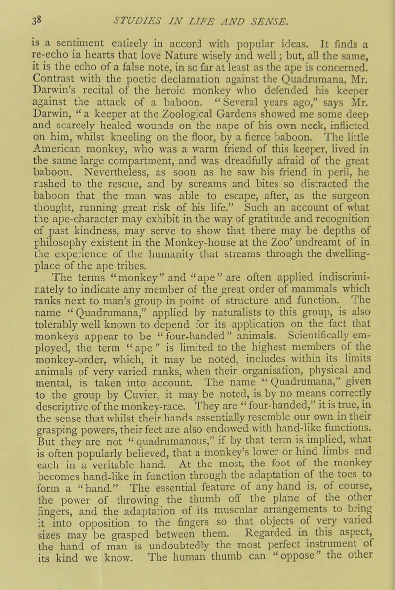 is a sentiment entirely in accord with popular ideas. It finds a re-echo in hearts that love Nature wisely and well; but, all the same, it is the echo of a false note, in so far at least as the ape is concerned. Contrast with the poetic declamation against the Quadrumana, Mr. Darwin’s recital of the heroic monkey who defended his keeper against the attack of a baboon. “ Several years ago,” says Mr. Darwin, “ a keeper at the Zoological Gardens showed me some deep and scarcely healed wounds on the nape of his own neck, inflicted on him, whilst kneeling on the floor, by a fierce baboon. The little American monkey, who was a warm friend of this keeper, lived in the same large compartment, and was dreadfully afraid of the great baboon. Nevertheless, as soon as he saw his friend in peril, he rushed to the rescue, and by screams and bites so distracted the baboon that the man was able to escape, after, as the surgeon thought, running great risk of his life.” Such an account of what the ape-character may exhibit in the way of gratitude and recognition of past kindness, may serve to show that there may be depths of philosophy existent in the Monkey-house at the Zoo’ undreamt of in the experience of the humanity that streams through the dwelling- place of the ape tribes. The terms “ monkey ” and “ ape ” are often applied indiscrimi- nately to indicate any member of the great order of mammals which ranks next to man’s group in point of structure and function. The name “ Quadrumana,” applied by naturalists to this group, is also tolerably well known to depend for its application on the fact that monkeys appear to be “four-handed” animals. Scientifically em- ployed, the term “ape” is limited to the highest members of the monkey-order, which, it may be noted, includes within its limits animals of very varied ranks, when their organisation, physical and mental, is taken into account. The name “ Quadrumana,” given to the group by Cuvier, it may be noted, is by no means correctly descriptive of the monkey-race. They are “ four-handed,” it is true, in the sense that whilst their hands essentially resemble our own in their grasping powers, their feet are also endowed with hand-like functions. But they are not “ quadrumanous,” if by that term is implied, what is often popularly believed, that a monkey’s lower or hind limbs end each in a veritable hand. At the most, the foot of the monkey becomes hand-like in function through the adaptation of the toes to form a “hand.” The essential feature of any hand is, of course, the power of throwing the thumb off the plane of the other fingers, and the adaptation of its muscular arrangements to bring it into opposition to the fingers so that objects of very varied sizes may be grasped between them. Regarded in this aspect, the hand of man is undoubtedly the most perfect instrument of its kind we know. The human thumb can “ oppose the other