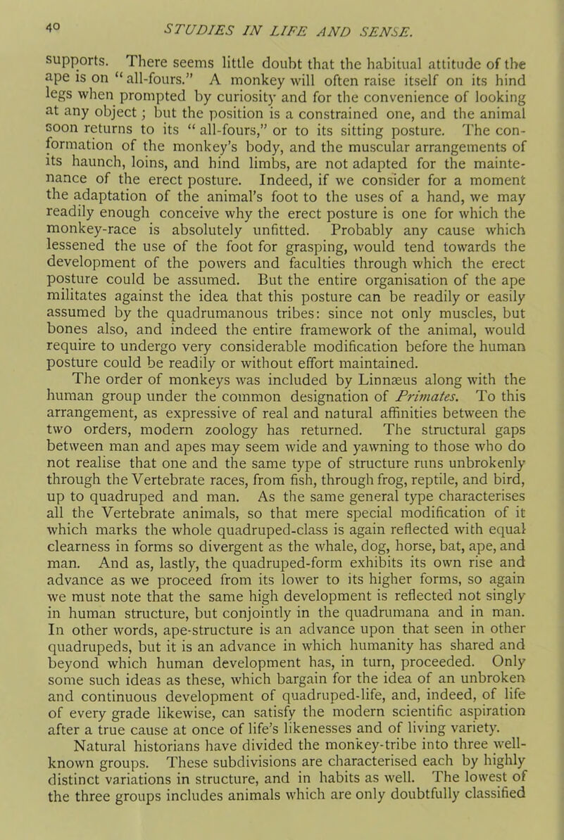 supports. There seems little doubt that the habitual attitude of the ape is on “ all-fours.” A monkey will often raise itself on its hind legs when prompted by curiosity and for the convenience of looking at any object; but the position is a constrained one, and the animal soon returns to its “ all-fours,” or to its sitting posture. The con- formation of the monkey’s body, and the muscular arrangements of its haunch, loins, and hind limbs, are not adapted for the mainte- nance of the erect posture. Indeed, if we consider for a moment the adaptation of the animal’s foot to the uses of a hand, we may readily enough conceive why the erect posture is one for which the monkey-race is absolutely unfitted. Probably any cause which lessened the use of the foot for grasping, would tend towards the development of the powers and faculties through which the erect posture could be assumed. But the entire organisation of the ape militates against the idea that this posture can be readily or easily assumed by the quadrumanous tribes: since not only muscles, but bones also, and indeed the entire framework of the animal, would require to undergo very considerable modification before the human posture could be readily or without effort maintained. The order of monkeys was included by Linnaeus along with the human group under the common designation of Primates. To this arrangement, as expressive of real and natural affinities between the two orders, modern zoology has returned. The structural gaps between man and apes may seem wide and yawning to those who do not realise that one and the same type of structure runs unbrokenly through the Vertebrate races, from fish, through frog, reptile, and bird, up to quadruped and man. As the same general type characterises all the Vertebrate animals, so that mere special modification of it which marks the whole quadruped-class is again reflected with equal clearness in forms so divergent as the whale, dog, horse, bat, ape, and man. And as, lastly, the quadruped-form exhibits its own rise and advance as we proceed from its lower to its higher forms, so again we must note that the same high development is reflected not singly in human structure, but conjointly in the quadrumana and in man. In other words, ape-structure is an advance upon that seen in other quadrupeds, but it is an advance in which humanity has shared and beyond which human development has, in turn, proceeded. Only some such ideas as these, which bargain for the idea of an unbroken and continuous development of quadruped-life, and, indeed, of life of every grade likewise, can satisfy the modern scientific aspiration after a true cause at once of life’s likenesses and of living variety. Natural historians have divided the monkey-tribe into three well- known groups. These subdivisions are characterised each by highly distinct variations in structure, and in habits as well. The lowest of the three groups includes animals which are only doubtfully classified