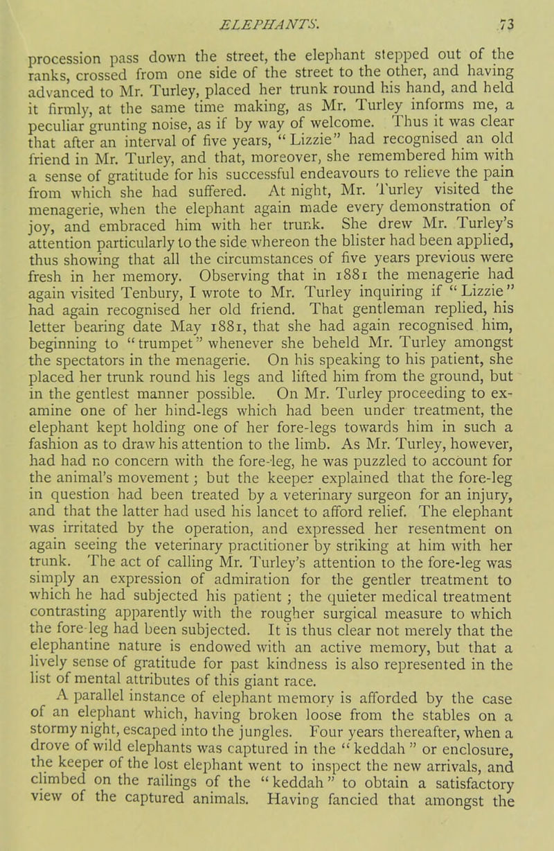 procession pass down the street, the elephant stepped out of the ranks, crossed from one side of the street to the other, and having advanced to Mr. Turley, placed her trunk round his hand, and held it firmly, at the same time making, as Mr. T. urley informs me, a peculiar grunting noise, as if by way of welcome. Thus it was clear that after an interval of five years, “Lizzie” had recognised an old friend in Mr. Turley, and that, moreover, she remembered him with a sense of gratitude for his successful endeavours to relieve the pain from which she had suffered. At night, Mr. Turley visited the menagerie, when the elephant again made every demonstration of joy, and embraced him with her trunk. She drew Mr. Turley’s attention particularly to the side whereon the blister had been applied, thus showing that all the circumstances of five years previous were fresh in her memory. Observing that in 1881 the menagerie had again visited Tenbury, I wrote to Mr. Turley inquiring if “Lizzie” had again recognised her old friend. That gentleman replied, his letter bearing date May 1881, that she had again recognised him, beginning to “trumpet” whenever she beheld Mr. Turley amongst the spectators in the menagerie. On his speaking to his patient, she placed her trunk round his legs and lifted him from the ground, but in the gentlest manner possible. On Mr. Turley proceeding to ex- amine one of her hind-legs which had been under treatment, the elephant kept holding one of her fore-legs towards him in such a fashion as to draw his attention to the limb. As Mr. Turley, however, had had no concern with the fore-leg, he was puzzled to account for the animal’s movement; but the keeper explained that the fore-leg in question had been treated by a veterinary surgeon for an injury, and that the latter had used his lancet to afford relief. The elephant was irritated by the operation, and expressed her resentment on again seeing the veterinary practitioner by striking at him with her trunk. The act of calling Mr. Turley’s attention to the fore-leg was simply an expression of admiration for the gentler treatment to which he had subjected his patient ; the quieter medical treatment contrasting apparently with the rougher surgical measure to which the fore leg had been subjected. It is thus clear not merely that the elephantine nature is endowed with an active memory, but that a lively sense of gratitude for past kindness is also represented in the list of mental attributes of this giant race. A parallel instance of elephant memory is afforded by the case of an elephant which, having broken loose from the stables on a stormy night, escaped into the jungles. Four years thereafter, when a drove of wild elephants was captured in the “ keddah ” or enclosure, the keeper of the lost elephant went to inspect the new arrivals, and climbed on the railings of the “ keddah ” to obtain a satisfactory view of the captured animals. Having fancied that amongst the