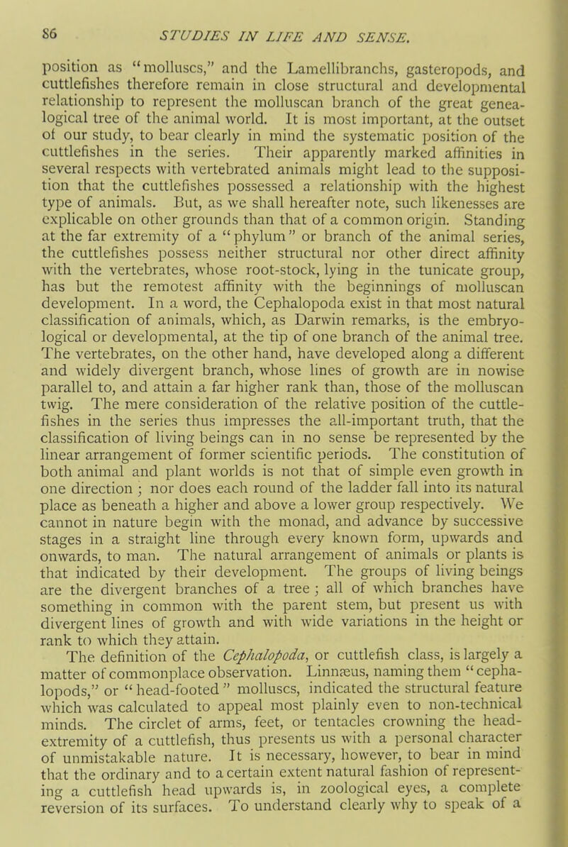 position as “molluscs,” and the Lamellibranchs, gasteropods, and cuttlefishes therefore remain in close structural and developmental relationship to represent the molluscan branch of the great genea- logical tree of the animal world. It is most important, at the outset of our study, to bear clearly in mind the systematic position of the cuttlefishes in the series. Their apparently marked affinities in several respects with vertebrated animals might lead to the supposi- tion that the cuttlefishes possessed a relationship with the highest type of animals. But, as we shall hereafter note, such likenesses are explicable on other grounds than that of a common origin. Standing at the far extremity of a “ phylum ” or branch of the animal series, the cuttlefishes possess neither structural nor other direct affinity with the vertebrates, whose root-stock, lying in the tunicate group, has but the remotest affinity with the beginnings of molluscan development. In a word, the Cephalopoda exist in that most natural classification of animals, which, as Darwin remarks, is the embryo- logical or developmental, at the tip of one branch of the animal tree. The vertebrates, on the other hand, have developed along a different and widely divergent branch, whose lines of growth are in nowise parallel to, and attain a far higher rank than, those of the molluscan twig. The mere consideration of the relative position of the cuttle- fishes in the series thus impresses the all-important truth, that the classification of living beings can in no sense be represented by the linear arrangement of former scientific periods. The constitution of both animal and plant worlds is not that of simple even growth in one direction ; nor does each round of the ladder fall into its natural place as beneath a higher and above a lower group respectively. We cannot in nature begin with the monad, and advance by successive stages in a straight line through every known form, upwards and onwards, to man. The natural arrangement of animals or plants is that indicated by their development. The groups of living beings are the divergent branches of a tree ; all of which branches have something in common with the parent stem, but present us with divergent lines of growth and with wide variations in the height or rank to which they attain. The definition of the Cephalopoda, or cuttlefish class, is largely a matter of commonplace observation. Linnaeus, naming them “ cepha- lopods,” or “ head-footed ” molluscs, indicated the structural feature which was calculated to appeal most plainly even to non-technical minds. The circlet of arms, feet, or tentacles crowning the head- extremity of a cuttlefish, thus presents us with a personal character of unmistakable nature. It is necessary, however, to bear in mind that the ordinary and to a certain extent natural fashion of represent- ing a cuttlefish head upwards is, in zoological eyes, a complete reversion of its surfaces. To understand clearly why to speak of a