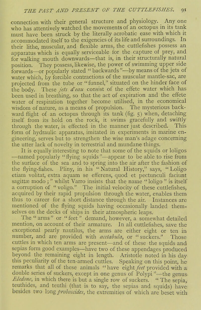 connection with their general structure and physiology. Any one who has attentively watched the movements of an octopus in its tank must have been struck by the literally acrobatic ease with which it accommodated itself to the exigencies of its life and surroundings. In their lithe, muscular, and flexible arms, the cuttlefishes possess an apparatus which is equally serviceable for the capture of prey, and for walking mouth downwards—that is, in their structurally natural position. They possess, likewise, the power of swimming upper side forwards—or popularly stated “ backwards ”—by means of the jets of water which, by forcible contractions of the muscular mantle-sac, are projected from the tube or “funnel,” situated on the hinder face of the body. These jets d'eau consist of the effete water which has been used in breathing, so that the act of expiration and the effete water of respiration together become utilised, in the economical wisdom of nature, as a means of propulsion. The mysterious back- ward flight of an octopus through its tank (fig. 5) when, detaching itself from its hold on the rock, it swims gracefully and swiftly through the water, is effected in the manner just described. This form of hydraulic apparatus, imitated in experiments in marine en- gineering, serves but to strengthen the wise man’s adage concerning the utter lack of novelty in terrestrial and mundane things. It is equally interesting to note that some of the squids or loligos —named popularly “flying squids”-—appear to be able to rise from the surface of the sea and to spring into the air after the fashion of the flying-fishes. Pliny, in his “Natural History,” says, “ Loligo etiam volitat, extra aquam se efferens, quod et pectunculi faciunt sagittse modo ; ” whilst Varro insists that the name “ loligo ” is itself a corruption of “voligo.” The initial velocity of these cuttlefishes, acquired by their rapid propulsion through the water, enables them thus to career for a short distance through the air. Instances are mentioned of the flying squids having occasionally landed them- selves 011 the decks of ships in their atmospheric leaps. The “ arms ” or “ feet ” demand, however, a somewhat detailed mention, on account of their armature. In all cuttlefishes, save the exceptional pearly nautilus, the arms are either eight or ten in number, and are provided with acetabida, or “ suckers.” Those cuttles in which ten arms are present—and of these the squids and sepias form good examples—have two of these appendages produced beyond the remaining eight in length. Aristotle noted in his day this peculiarity of the ten-armed cuttles. Speaking on this point, he remarks that all of these animals “have eight feet provided with a double series of suckers, except in one genus of Polypi ”—the genus Eledone, in which there is but a single row of suckers. “ The sepia, teuthides, and teuthi (that is to say, the sepias and squids) have besides two long proboscides, the extremities of which are beset with