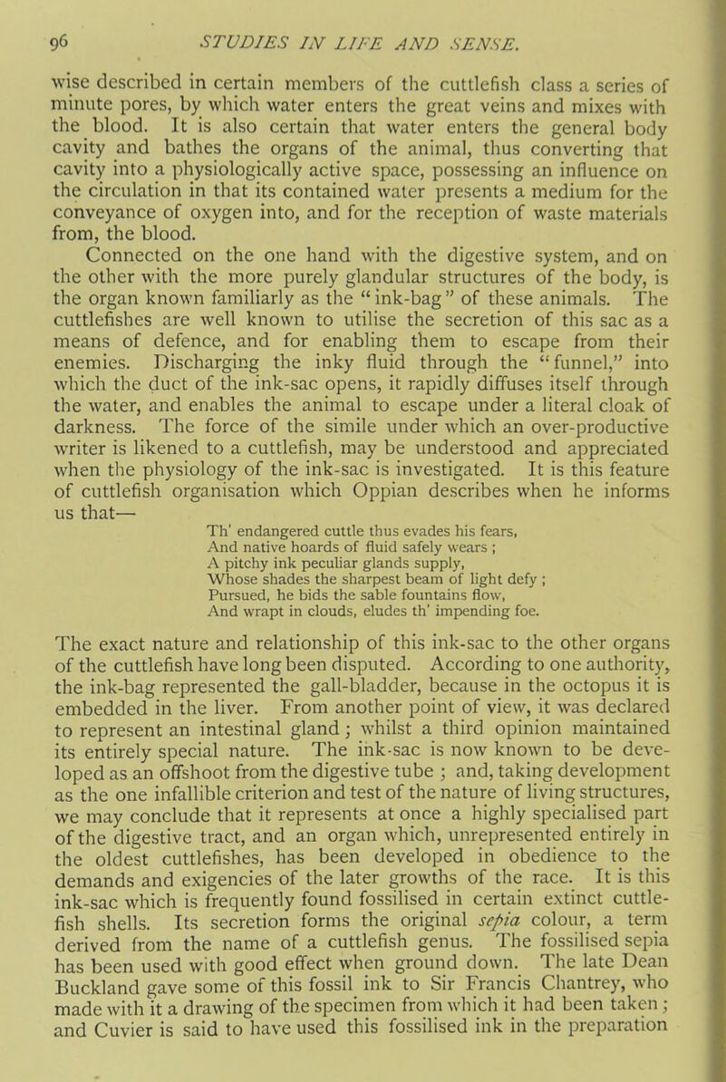 wise described in certain members of the cuttlefish class a series of minute pores, by which water enters the great veins and mixes with the blood. It is also certain that water enters the general body cavity and bathes the organs of the animal, thus converting that cavity into a physiologically active space, possessing an influence on the circulation in that its contained water presents a medium for the conveyance of oxygen into, and for the reception of waste materials from, the blood. Connected on the one hand with the digestive system, and on the other with the more purely glandular structures of the body, is the organ known familiarly as the “ink-bag” of these animals. The cuttlefishes are well known to utilise the secretion of this sac as a means of defence, and for enabling them to escape from their enemies. Discharging the inky fluid through the “funnel,” into which the duct of the ink-sac opens, it rapidly diffuses itself through the water, and enables the animal to escape under a literal cloak of darkness. The force of the simile under which an over-productive writer is likened to a cuttlefish, may be understood and appreciated when the physiology of the ink-sac is investigated. It is this feature of cuttlefish organisation which Oppian describes when he informs us that— Th’ endangered cuttle thus evades his fears, And native hoards of fluid safely wears ; A pitchy ink peculiar glands supply, Whose shades the sharpest beam of light defy ; Pursued, he bids the sable fountains flow, And wrapt in clouds, eludes th’ impending foe. The exact nature and relationship of this ink-sac to the other organs of the cuttlefish have long been disputed. According to one authority, the ink-bag represented the gall-bladder, because in the octopus it is embedded in the liver. From another point of view, it was declared to represent an intestinal gland; whilst a third opinion maintained its entirely special nature. The ink-sac is now known to be deve- loped as an offshoot from the digestive tube ; and, taking development as the one infallible criterion and test of the nature of living structures, we may conclude that it represents at once a highly specialised part of the digestive tract, and an organ which, unrepresented entirely in the oldest cuttlefishes, has been developed in obedience to the demands and exigencies of the later growths of the race. It is this ink-sac which is frequently found fossilised in certain extinct cuttle- fish shells. Its secretion forms the original sepia colour, a term derived from the name of a cuttlefish genus. The fossilised sepia has been used with good effect when ground down. The late Dean Buckland gave some of this fossil ink to Sir Francis Chantrey, who made with it a drawing of the specimen from which it had been taken ; and Cuvier is said to have used this fossilised ink in the preparation
