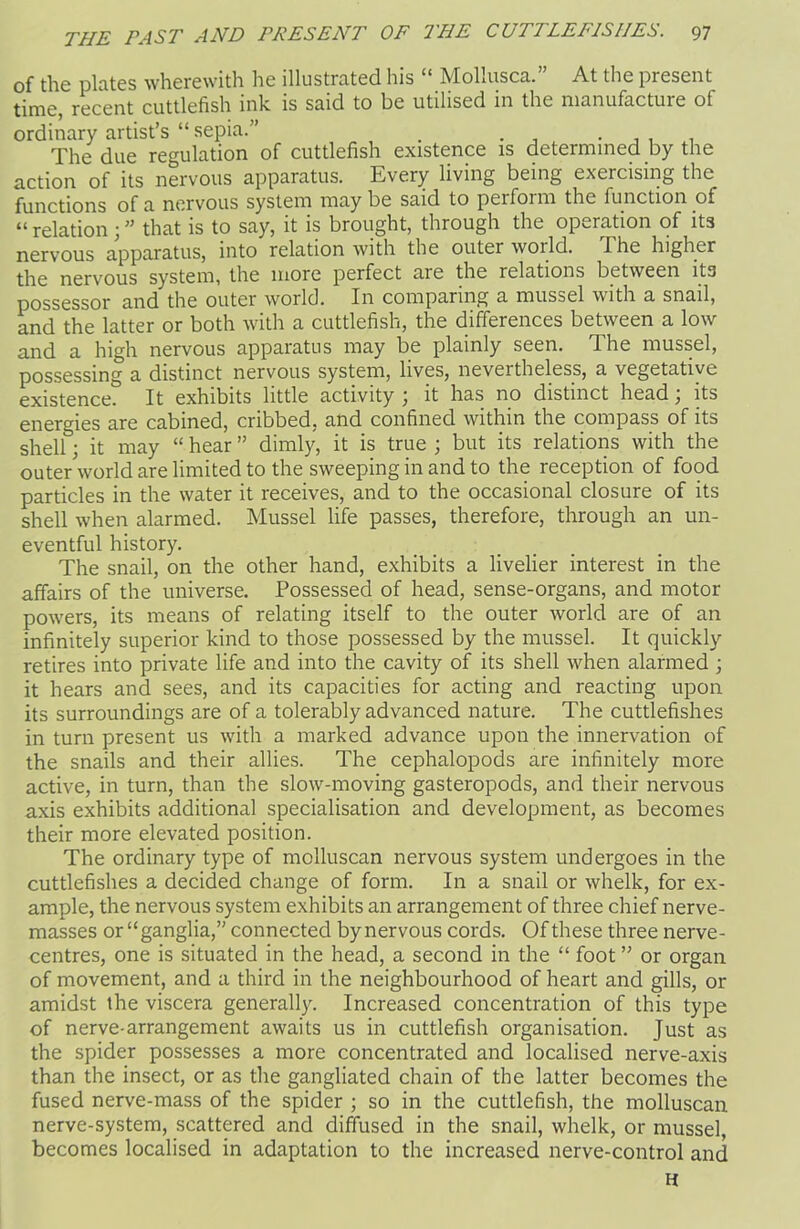 of the plates wherewith he illustrated his “ Mollusca.” At the present time, recent cuttlefish ink is said to be utilised in the manufacture of ordinary artist’s “ sepia.” _ . . The due regulation of cuttlefish existence is determined by the action of its nervous apparatus. Every living being exercising the functions of a nervous system may be said to perform the function of “ relation; ” that is to say, it is brought, through the operation of its nervous apparatus, into relation with the outer world. The higher the nervous system, the more perfect are the relations between its possessor and the outer world. In comparing a mussel with a snail, and the latter or both with a cuttlefish, the differences between a low and a high nervous apparatus may be plainly seen. The mussel, possessing a distinct nervous system, lives, nevertheless, a vegetative existence. It exhibits little activity ; it has no distinct head; its energies are cabined, cribbed, and confined within the compass of its shell; it may “ hear ” dimly, it is true ; but its relations with the outer world are limited to the sweeping in and to the reception of food particles in the water it receives, and to the occasional closure of its shell when alarmed. Mussel life passes, therefore, through an un- eventful history. The snail, on the other hand, exhibits a livelier interest in the affairs of the universe. Possessed of head, sense-organs, and motor powers, its means of relating itself to the outer world are of an infinitely superior kind to those possessed by the mussel. It quickly retires into private life and into the cavity of its shell when alarmed ; it hears and sees, and its capacities for acting and reacting upon its surroundings are of a tolerably advanced nature. The cuttlefishes in turn present us with a marked advance upon the innervation of the snails and their allies. The cephalopods are infinitely more active, in turn, than the slow-moving gasteropods, and their nervous axis exhibits additional specialisation and development, as becomes their more elevated position. The ordinary type of molluscan nervous system undergoes in the cuttlefishes a decided change of form. In a snail or whelk, for ex- ample, the nervous system exhibits an arrangement of three chief nerve- masses or “ganglia,” connected by nervous cords. Of these three nerve- centres, one is situated in the head, a second in the “ foot ” or organ of movement, and a third in the neighbourhood of heart and gills, or amidst the viscera generally. Increased concentration of this type of nerve-arrangement awaits us in cuttlefish organisation. Just as the spider possesses a more concentrated and localised nerve-axis than the insect, or as the gangliated chain of the latter becomes the fused nerve-mass of the spider ; so in the cuttlefish, the molluscan nerve-system, scattered and diffused in the snail, whelk, or mussel, becomes localised in adaptation to the increased nerve-control and H