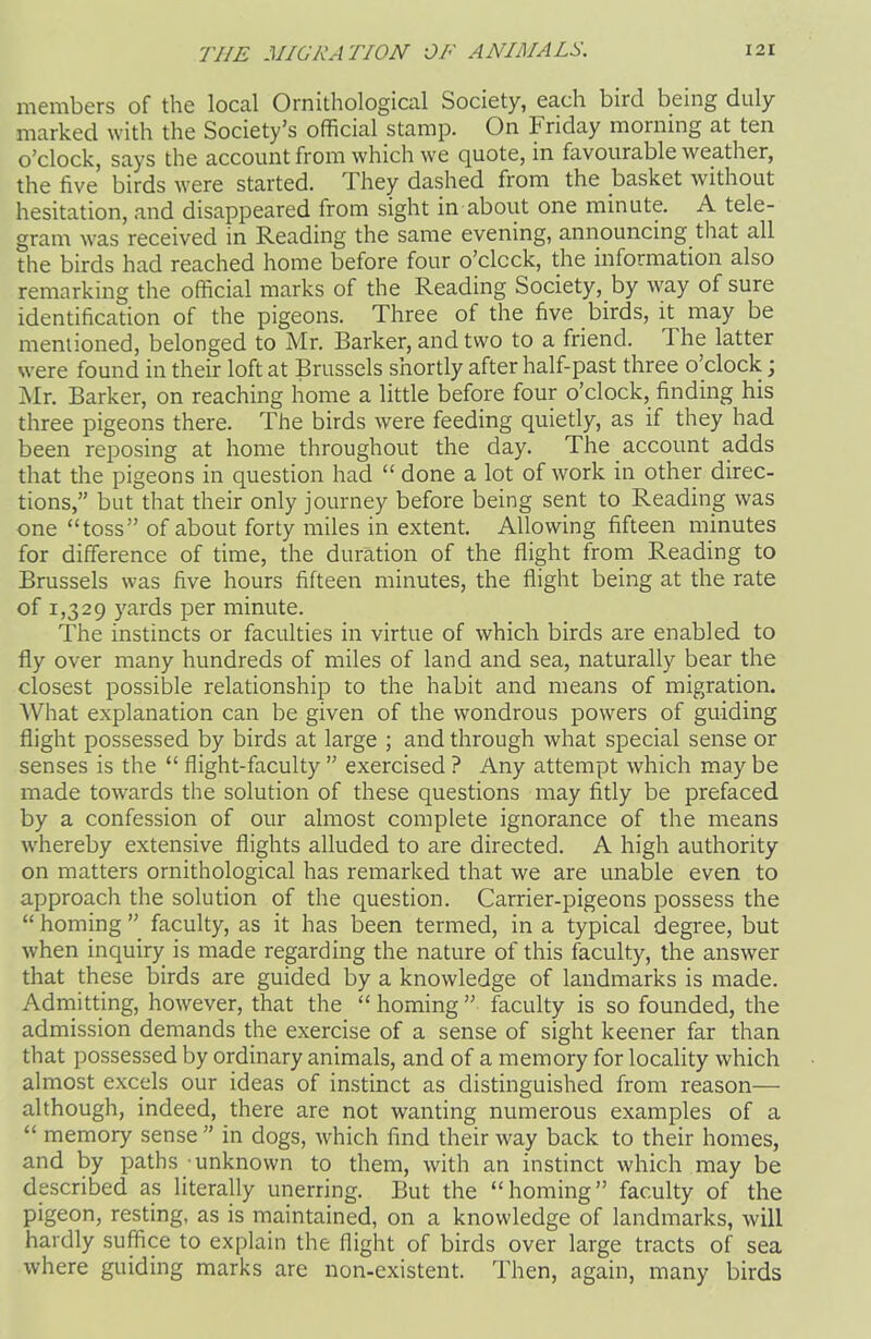 members of the local Ornithological Society, each bird being duly marked with the Society’s official stamp. On Friday morning at ten o’clock, says the account from which we quote, in favourable weather, the five birds were started. They dashed from the basket without hesitation, and disappeared from sight in about one minute. A tele- gram was received in Reading the same evening, announcing that all the birds had reached home before four o’clock, the information also remarking the official marks of the Reading Society, by way of sure identification of the pigeons. Three of the five birds, it may be mentioned, belonged to Mr. Barker, and two to a friend. 1 he latter were found in their loft at Brussels shortly after half-past three o’clock; Mr. Barker, on reaching home a little before four o’clock, finding his three pigeons there. The birds were feeding quietly, as if they had been reposing at home throughout the day. The account adds that the pigeons in question had “ done a lot of work in other direc- tions,” but that their only journey before being sent to Reading was one “toss” of about forty miles in extent. Allowing fifteen minutes for difference of time, the duration of the flight from Reading to Brussels was five hours fifteen minutes, the flight being at the rate of 1,329 yards per minute. The instincts or faculties in virtue of which birds are enabled to fly over many hundreds of miles of land and sea, naturally bear the closest possible relationship to the habit and means of migration. What explanation can be given of the wondrous powers of guiding flight possessed by birds at large ; and through what special sense or senses is the “ flight-faculty ” exercised ? Any attempt which may be made towards the solution of these questions may fitly be prefaced by a confession of our almost complete ignorance of the means whereby extensive flights alluded to are directed. A high authority on matters ornithological has remarked that we are unable even to approach the solution of the question. Carrier-pigeons possess the “ homing ” faculty, as it has been termed, in a typical degree, but when inquiry is made regarding the nature of this faculty, the answer that these birds are guided by a knowledge of landmarks is made. Admitting, however, that the “ homing ” faculty is so founded, the admission demands the exercise of a sense of sight keener far than that possessed by ordinary animals, and of a memory for locality which almost excels our ideas of instinct as distinguished from reason— although, indeed, there are not wanting numerous examples of a “ memory sense” in dogs, which find their way back to their homes, and by paths unknown to them, with an instinct which may be described as literally unerring. But the “homing” faculty of the pigeon, resting, as is maintained, on a knowledge of landmarks, will hardly suffice to explain the flight of birds over large tracts of sea where guiding marks are non-existent. Then, again, many birds
