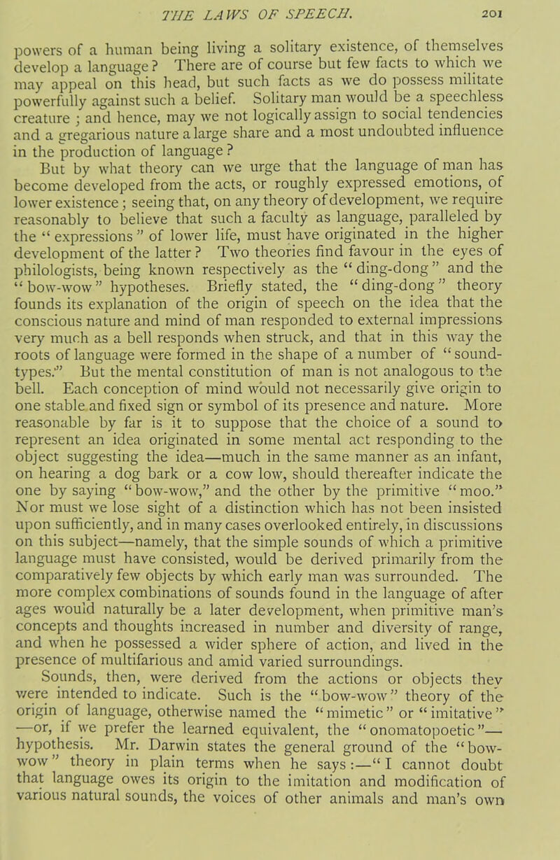 powers of a. human being living a solitary existence, of themselves develop a language ? There are of course but few facts to which we may appeal on this head, but such facts as we do possess militate powerfully against such a belief. Solitary man would be a speechless creature ; and hence, may we not logically assign to social tendencies and a gregarious nature a large share and a most undoubted influence in the production of language ? But by what theory can we urge that the language of man has become developed from the acts, or roughly expressed emotions, of lower existence ; seeing that, on any theory of development, we require reasonably to believe that such a faculty as language, paralleled by the “ expressions ” of lower life, must have originated in the higher development of the latter ? Two theories find favour in the eyes of philologists, being known respectively as the “ ding-dong ” and the “bow-wow” hypotheses. Briefly stated, the “ding-dong” theory founds its explanation of the origin of speech on the idea that the conscious nature and mind of man responded to external impressions very much as a bell responds when struck, and that in this way the roots of language were formed in the shape of a number of “sound- types.’” But the mental constitution of man is not analogous to the bell. Each conception of mind would not necessarily give origin to one stable and fixed sign or symbol of its presence and nature. More reasonable by far is it to suppose that the choice of a sound to represent an idea originated in some mental act responding to the object suggesting the idea—much in the same manner as an infant, on hearing a dog bark or a cow low, should thereafter indicate the one by saying “bow-wow,” and the other by the primitive “moo.” Nor must we lose sight of a distinction which has not been insisted upon sufficiently, and in many cases overlooked entirely, in discussions on this subject—namely, that the simple sounds of which a primitive language must have consisted, would be derived primarily from the comparatively few objects by which early man was surrounded. The more complex combinations of sounds found in the language of after ages would naturally be a later development, when primitive man’s concepts and thoughts increased in number and diversity of range, and when he possessed a wider sphere of action, and lived in the presence of multifarious and amid varied surroundings. Sounds, then, were derived from the actions or objects thev v/ere intended to indicate. Such is the “bow-wow” theory of the origin of language, otherwise named the “mimetic” or “imitative”' —or, if we prefer the learned equivalent, the “ onomatopoetic ”— hypothesis. Mr. Darwin states the general ground of the “ bow- wow ” theory in plain terms when he says :—“ I cannot doubt that language owes its origin to the imitation and modification of various natural sounds, the voices of other animals and man’s own