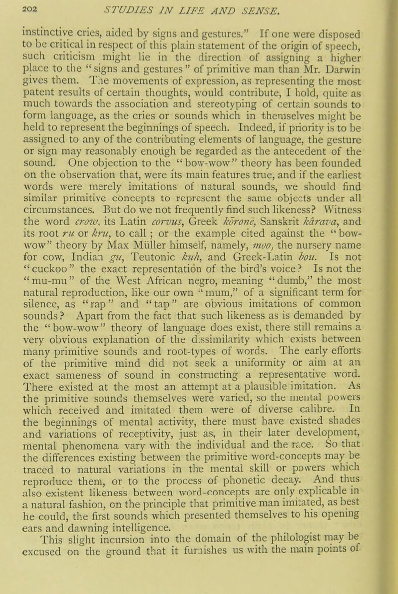 instinctive cries, aided by signs and gestures.” If one were disposed to be critical in respect of this plain statement of the origin of speech, such criticism might lie in the direction of assigning a higher place to the “ signs and gestures ” of primitive man than Mr. Darwin gives them. The movements of expression, as representing the most patent results of certain thoughts, would contribute, I hold, quite as much towards the association and stereotyping of certain sounds to form language, as the cries or sounds which in themselves might be held to represent the beginnings of speech. Indeed, if priority is to be assigned to any of the contributing elements of language, the gesture or sign may reasonably enough be regarded as the antecedent of the sound. One objection to the “bow-wow” theory has been founded on the observation that, were its main features true, and if the earliest words were merely imitations of natural sounds, we should find similar primitive concepts to represent the same objects under all circumstances. But do we not frequently find such likeness? Witness the word crow, its Latin corvus, Greek korone, Sanskrit karava, and its root ru or kru, to call; or the example cited against the “bow- wow” theory by Max Muller himself, namely, moo, the nursery name for cow, Indian gu, Teutonic kuh, and Greek-Latin bou. Is not “cuckoo” the exact representation of the bird’s voice? Is not the “mu-mu” of the West African negro, meaning “dumb,” the most natural reproduction, like our own “ mum,” of a significant term for silence, as “ rap ” and “ tap ” are obvious imitations of common sounds ? Apart from the fact that such likeness as is demanded by the “bow-wow” theory of language does exist, there still remains a very obvious explanation of the dissimilarity which exists between many primitive sounds and root-types of words. The early efforts of the primitive mind did not seek a uniformity or aim at an exact sameness of sound in constructing a representative word. There existed at the most an attempt at a plausible imitation. As the primitive sounds themselves were varied, so the mental powers which received and imitated them were of diverse calibre. In the beginnings of mental activity, there must have existed shades and variations of receptivity, just as, in their later development, mental phenomena vary with the individual and the race. So that the differences existing between the primitive word-concepts may be traced to natural variations in the mental skill or powers which reproduce them, or to tire process of phonetic decay. And thus also existent likeness between word-concepts are only explicable in a natural fashion, on the principle that primitive man imitated, as best he could, the first sounds which presented themselves to his opening ears and dawning intelligence. This slight incursion into the domain of the philologist may be excused on the ground that it furnishes us with the main points ot