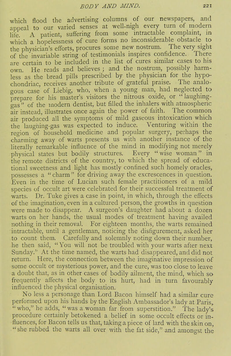 which flood the advertising columns of our newspapers, and appeal to our varied senses at well-nigh every turn of modern life. A patient, suffering from some intractable complaint, in which a hopelessness of cure forms no inconsiderable obstacle to the physician’s efforts, procures some new nostrum. The very sight of the invariable string of testimonials inspires confidence. There are certain to be included in the list of cures similar cases to his own. He reads and believes ; and the nostrum, possibly harm- less as the bread pills prescribed by the physician for the hypo- chondriac, receives another tribute of grateful praise. The analo- gous case of Liebig, who, when a young man, had neglected to prepare for his master’s visitors the nitrous oxide, or “laughing- gas ” of the modern dentist, but filled the inhalers with atmospheric air instead, illustrates once again the power of faith. The common air produced all the symptoms of mild gaseous intoxication which the laugning-gas was expected to induce. Venturing within the region of household medicine and popular surgery, perhaps the charming away of warts presents us with another instance of the literally remarkable influence of the mind in modifying not merely physical states but bodily structures. Every “ wise woman ” in the remote districts of the country, to which the spread of educa- tional sweetness and light has mostly confined such homely oracles, possesses a “ charm ” for driving away the excrescences in question. Even in the time of Lucian such female practitioners of a mild species of occult art were celebrated for their successful treatment of warts. Dr. Tuke gives a case in point, in which, through the effects of the imagination, even in a cultured person, the growths in question were made to disappear. A surgeon’s daughter had about a dozen warts on her hands, the usual modes of treatment having availed nothing in their removal. For eighteen months, the warts remained intractable, until a gentleman, noticing the disfigurement, asked her to count them. Carefully and solemnly noting down their number, he then said, “You will not be troubled with your warts after next Sunday.” At the time named, the warts had disappeared, and did not return. Here, the connection between the imaginative impression of some occult or mysterious power, and the cure, was too close to leave a doubt that, as in other cases of bodily ailment, the mind, which so frequently affects the body to its hurt, had in turn favourably- influenced the physical organisation. No less a personage than Lord Bacon himself had a similar cure performed upon his hands by the English Ambassador’s lady at Paris,, “who,” he adds, “was a woman far from superstition.” The lady’s procedure certainly betokened a belief in some occult effects or in- fluences, for Bacon tells us that, taking a piece of lard with the skin on, “ she rubbed the warts all over with the fat side,” and amongst the