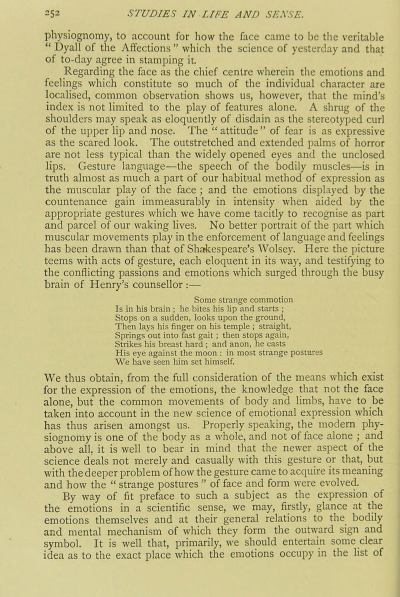 physiognomy, to account for how the face came to be the veritable “ Dyall of the Affections ” which the science of yesterday and that of to-day agree in stamping it. Regarding the face as the chief centre wherein the emotions and feelings which constitute so much of the individual character are localised, common observation shows us, however, that the mind’s index is not limited to the play of features alone. A shrug of the shoulders may speak as eloquently of disdain as the stereotyped curl of the upper lip and nose. The “attitude” of fear is as expressive as the scared look. The outstretched and extended palms of horror are not less typical than the widely opened eyes and the unclosed lips. Gesture language—the speech of the bodily muscles—is in truth almost as much a part of our habitual method of expression as the muscular play of the face ; and the emotions displayed by the countenance gain immeasurably in intensity when aided by the appropriate gestures which we have come tacitly to recognise as part and parcel of our waking lives. No better portrait of the part which muscular movements play in the enforcement of language and feelings has been drawn than that of Shakespeare’s Wolsey. Here the picture teems with acts of gesture, each eloquent in its way, and testifying to the conflicting passions and emotions which surged through the busy brain of Henry’s counsellor :— Some strange commotion Is in his brain ; he bites his lip and starts ; Stops on a sudden, looks upon the ground, Then lays his finger on his temple ; straight, Springs out into fast gait; then stops again, Strikes his breast hard ; and anon, he casts His eye against the moon : in most strange postures We have seen him set himself. We thus obtain, from the full consideration of the means which exist for the expression of the emotions, the knowledge that not the face alone, but the common movements of body and limbs, have to be taken into account in the new science of emotional expression which has thus arisen amongst us. Properly speaking, the modern phy- siognomy is one of the body as a whole, and not of face alone ; and above all, it is well to bear in mind that the newer aspect of the science deals not merely and casually with this gesture or that, but with the deeper problem of how the gesture came to acquire its meaning and how the “ strange postures ” of face and form were evolved. By way of fit preface to such a subject as the expression of the emotions in a scientific sense, we may, firstly, glance at the emotions themselves and at their general relations to the bodily and mental mechanism of which they form the outward sign and symbol. It is well that, primarily, we should entertain some clear idea as to the exact place which the emotions occupy in the list of