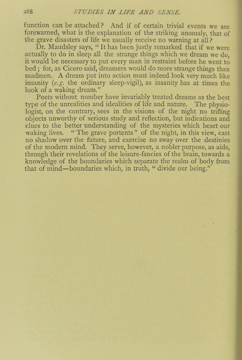 function can be attached ? And if of certain trivial events we are forewarned, what is the explanation of the striking anomaly, that of the grave disasters of life we usually receive no warning at all ? Dr. Maudsley says, “ It has been justly remarked that if we were actually to do in sleep all the strange things which we dream we do, it would be necessary to put every man in restraint before he went to bed; for, as Cicero said, dreamers would do more strange things than madmen. A dream put into action must indeed look very much like insanity (e.g. the ordinary sleep-vigil), as insanity has at times the look of a waking dream.” Poets without number have invariably treated dreams as the best type of the unrealities and idealities of life and nature. The physio- logist, on the contrary, sees in the visions of the night no trifling objects unworthy of serious study and reflection, but indications and clues to the better understanding of the mysteries which beset our waking lives. “ The grave portents ” of the night, in this view, cast no shadow over the future, and exercise no sway over the destinies of the modern mind. They serve, however, a nobler purpose, as aids, through their revelations of the leisure-fancies of the brain, towards a knowledge of the boundaries which separate the realm of body from that of mind—boundaries which, in truth, “ divide our being.”