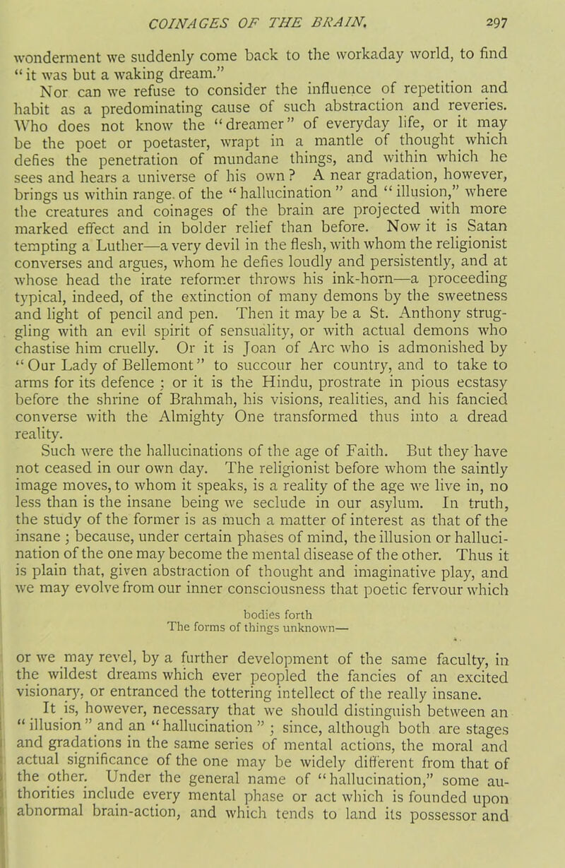 wonderment we suddenly come back to the workaday world, to find “ it was but a waking dream.” Nor can we refuse to consider the influence of repetition and habit as a predominating cause of such abstraction and reveries. Who does not know the “dreamer” of everyday life, or it may be the poet or poetaster, wrapt in a mantle of thought which defies the penetration of mundane things, and within which he sees and hears a universe of his own? A near gradation, however, brings us within range, of the “hallucination” and “illusion,” where the creatures and coinages of the brain are projected with more marked effect and in bolder relief than before. Now it is Satan tempting a Luther—a very devil in the flesh, with whom the religionist converses and argues, whom he defies loudly and persistently, and at whose head the irate reformer throws his ink-horn—a proceeding typical, indeed, of the extinction of many demons by the sweetness and light of pencil and pen. Then it may be a St. Anthony strug- gling with an evil spirit of sensuality, or with actual demons who chastise him cruelly. Or it is Joan of Arc who is admonished by “ Our Lady of Bellemont ” to succour her country, and to take to arms for its defence ; or it is the Hindu, prostrate in pious ecstasy before the shrine of Brahmah, his visions, realities, and his fancied converse with the Almighty One transformed thus into a dread reality. Such were the hallucinations of the age of Faith. But they have not ceased in our own day. The religionist before whom the saintly image moves, to whom it speaks, is a reality of the age we live in, no less than is the insane being we seclude in our asylum. In truth, the study of the former is as much a matter of interest as that of the insane ; because, under certain phases of mind, the illusion or halluci- nation of the one may become the mental disease of the other. Thus it is plain that, given abstraction of thought and imaginative play, and we may evolve from our inner consciousness that poetic fervour which bodies forth The forms of things unknown— or we may revel, by a further development of the same faculty, in the wildest dreams which ever peopled the fancies of an excited visionary, or entranced the tottering intellect of the really insane. It is, however, necessary that we should distinguish between an “ illusion ” and an “hallucination” ; since, although both are stages and gradations in the same series of mental actions, the moral and actual significance of the one may be widely different from that of the other. Under the general name of “hallucination,” some au- thorities include every mental phase or act which is founded upon abnormal brain-action, and which tends to land its possessor and