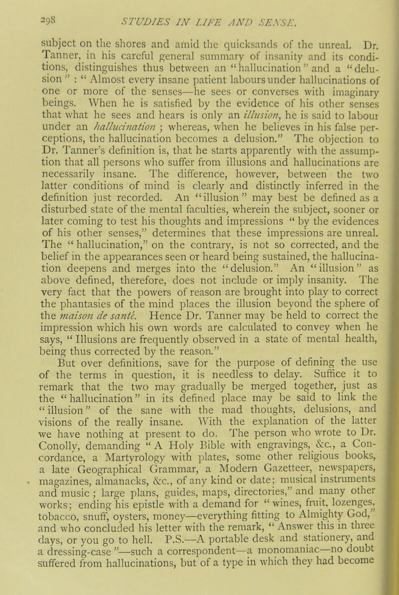 subject on the shores and amid the quicksands of the unreal. Dr. Tanner, in his careful general summary of insanity and its condi- tions, distinguishes thus between an “hallucination” and a “delu- sion ” : “ Almost every insane patient labours under hallucinations of one or more of the senses—he sees or converses with imaginary beings. When he is satisfied by the evidence of his other senses that what he sees and hears is only an illusion, he is said to labour under an hallucination ; whereas, when he believes in his false per- ceptions, the hallucination becomes a delusion.” The objection to Dr. Tanner’s definition is, that he starts apparently with the assump- tion that all persons who suffer from illusions and hallucinations are necessarily insane. The difference, however, between the two latter conditions of mind is clearly and distinctly inferred in the definition just recorded. An “illusion” may best be defined as a disturbed state of the mental faculties, wherein the subject, sooner or later coming to test his thoughts and impressions “ by the evidences of his other senses,” determines that these impressions are unreal. The “ hallucination,” on the contrary, is not so corrected, and the belief in the appearances seen or heard being sustained, the hallucina- tion deepens and merges into the “delusion.” An “illusion” as above defined, therefore, does not include or imply insanity. The very fact that the powers of reason are brought into play to correct the phantasies of the mind places the illusion beyond the sphere of the maison de sante. Hence Dr. Tanner may be held to correct the impression which his own words are calculated to convey when he says, “ Illusions are frequently observed in a state of mental health, being thus corrected by the reason.” But over definitions, save for the purpose of defining the use of the terms in question, it is needless to delay. Suffice it to remark that the two may gradually be merged together, just as the “hallucination” in its defined place may be said to link the “ illusion ” of the sane with the mad thoughts, delusions, and visions of the really insane. With the explanation of the latter we have nothing at present to do. The person who wrote to Dr. Conollv, demanding “A Holy Bible with engravings, &c., a Con- cordance, a Martyrology with plates, some other religious books, a late Geographical Grammar, a Modern Gazetteer, newspapers, magazines, almanacks, &c., of any kind or date ; musical instruments and music; large plans, guides, maps, directories,” and many other works; ending his epistle with a demand for “ wines, fruit, lozenges, tobacco, snuff, oysters, money—everything fitting to Almighty God, and who concluded his letter with the remark, “ Answer this in three days, or you go to hell. P.S.—A portable desk and stationery, and a dressing-case ”—such a correspondent—a monomaniac no doubt suffered from hallucinations, but of a type in which they had become