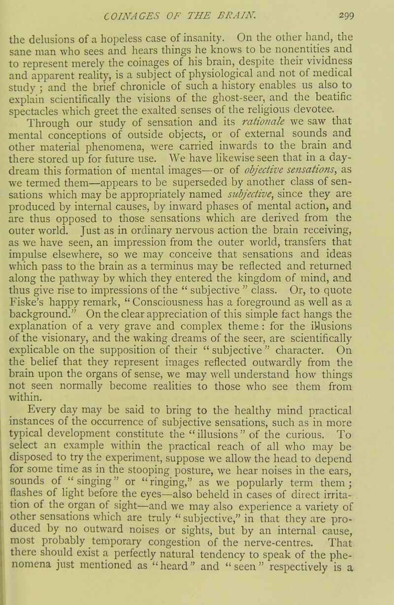 the delusions of a hopeless case of insanity. On the other hand, the sane man who sees and hears things he knows to be nonentities and to represent merely the coinages of his brain, despite their vividness and apparent reality, is a subject of physiological and not of medical study ; and the brief chronicle of such a history enables us also to explain scientifically the visions of the ghost-seer, and the beatific spectacles which greet the exalted senses of the religious devotee. Through our study of sensation and its rationale we saw that mental conceptions of outside objects, or of external sounds and other material phenomena, were carried inwards to the brain and there stored up for future use. We have likewise seen that in a day- dream this formation of mental images—or of objective sensations, as we termed them—appears to be superseded by another class of sen- sations which may be appropriately named subjective, since they are produced by internal causes, by inward phases of mental action, and are thus opposed to those sensations which are derived from the outer world. Just as in ordinary nervous action the brain receiving, as we have seen, an impression from the outer world, transfers that impulse elsewhere, so we may conceive that sensations and ideas which pass to the brain as a terminus may be reflected and returned along the pathway by which they entered the kingdom of mind, and thus give rise to impressions of the “ subjective ” class. Or, to quote Fiske’s happy remark, “Consciousness has a foreground as well as a background.” On the clear appreciation of this simple fact hangs the explanation of a very grave and complex theme : for the illusions of the visionary, and the waking dreams of the seer, are scientifically explicable on the supposition of their “subjective” character. On the belief that they represent images reflected outwardly from the brain upon the organs of sense, we may well understand how things not seen normally become realities to those who see them from within. Every day may be said to bring to the healthy mind practical instances of the occurrence of subjective sensations, such as in more typical development constitute the “illusions” of the curious. To select an example within the practical reach of all who may be disposed to try the experiment, suppose we allow the head to depend for some time as in the stooping posture, we hear noises in the ears, sounds of “singing” or “ringing,” as we popularly term them; flashes of light before the eyes—also beheld in cases of direct irrita- tion of the organ of sight—and we may also experience a variety of other sensations which are truly “ subjective,” in that they are pro- duced by no outward noises or sights, but by an internal cause, most probably temporary congestion of the nerve-centres. That there should exist a perfectly natural tendency to speak of the phe- nomena just mentioned as “ heard ” and “ seen ” respectively is a