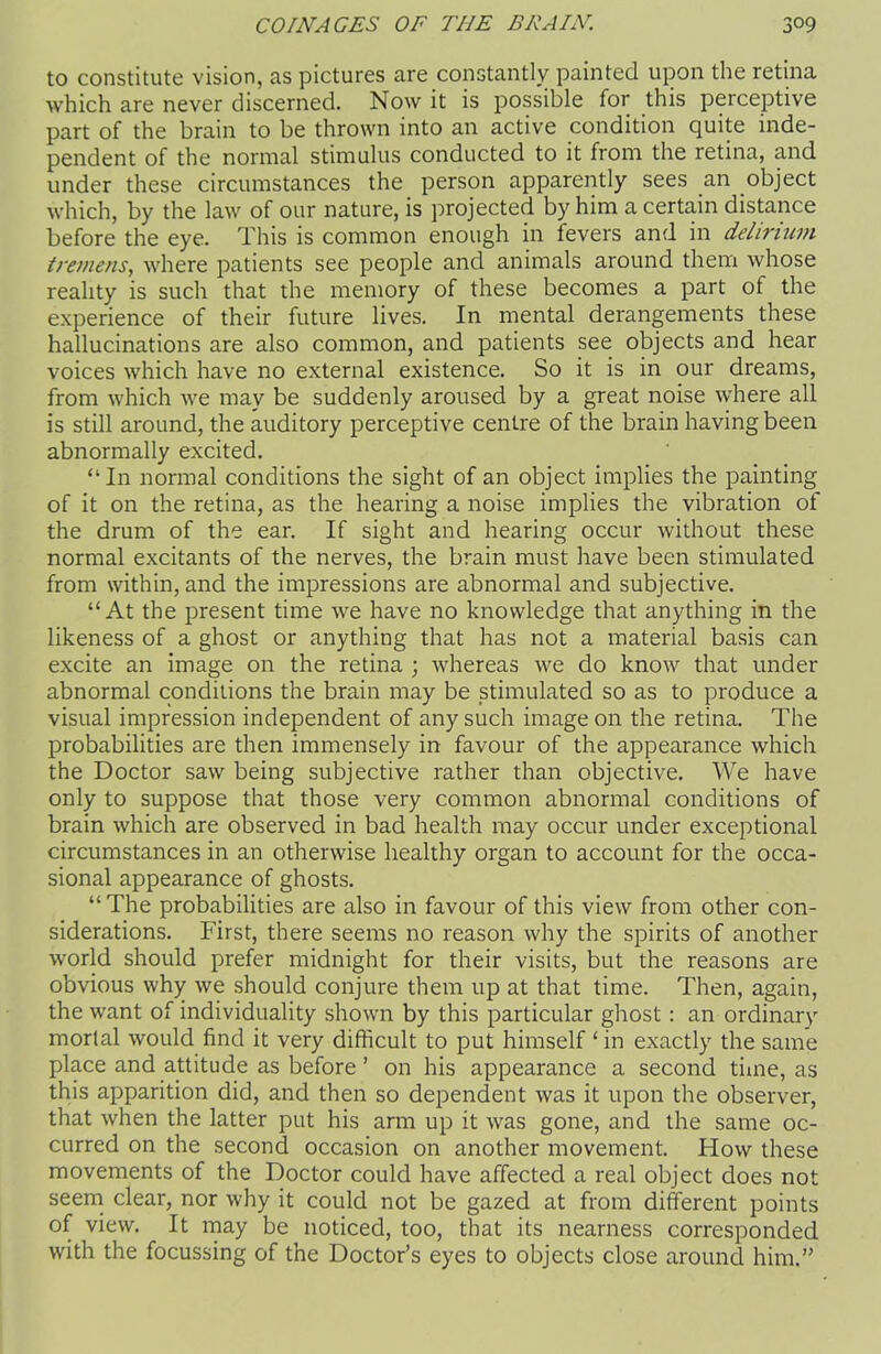 to constitute vision, as pictures are constantly painted upon the retina which are never discerned. Now it is possible for this perceptive part of the brain to be thrown into an active condition quite inde- pendent of the normal stimulus conducted to it from the retina, and under these circumstances the person apparently sees an object which, by the law of our nature, is projected by him a certain distance before the eye. This is common enough in fevers and in delirium tremens, where patients see people and animals around them whose reality is such that the memory of these becomes a part of the experience of their future lives. In mental derangements these hallucinations are also common, and patients see objects and hear voices which have no external existence. So it is in our dreams, from which we may be suddenly aroused by a great noise where all is still around, the auditory perceptive centre of the brain having been abnormally excited. “In normal conditions the sight of an object implies the painting of it on the retina, as the hearing a noise implies the vibration of the drum of the ear. If sight and hearing occur without these normal excitants of the nerves, the brain must have been stimulated from within, and the impressions are abnormal and subjective. “At the present time we have no knowledge that anything in the likeness of a ghost or anything that has not a material basis can excite an image on the retina ; whereas we do know that under abnormal conditions the brain may be stimulated so as to produce a visual impression independent of any such image on the retina. The probabilities are then immensely in favour of the appearance which the Doctor saw being subjective rather than objective. We have only to suppose that those very common abnormal conditions of brain which are observed in bad health may occur under exceptional circumstances in an otherwise healthy organ to account for the occa- sional appearance of ghosts. “The probabilities are also in favour of this view from other con- siderations. First, there seems no reason why the spirits of another world should prefer midnight for their visits, but the reasons are obvious why we should conjure them up at that time. Then, again, the want of individuality shown by this particular ghost : an ordinary mortal would find it very difficult to put himself ‘ in exactly the same place and attitude as before ’ on his appearance a second time, as this apparition did, and then so dependent was it upon the observer, that when the latter put his arm up it was gone, and the same oc- curred on the second occasion on another movement. How these movements of the Doctor could have affected a real object does not seem clear, nor why it could not be gazed at from different points of view. It may be noticed, too, that its nearness corresponded with the focussing of the Doctor’s eyes to objects close around him.”