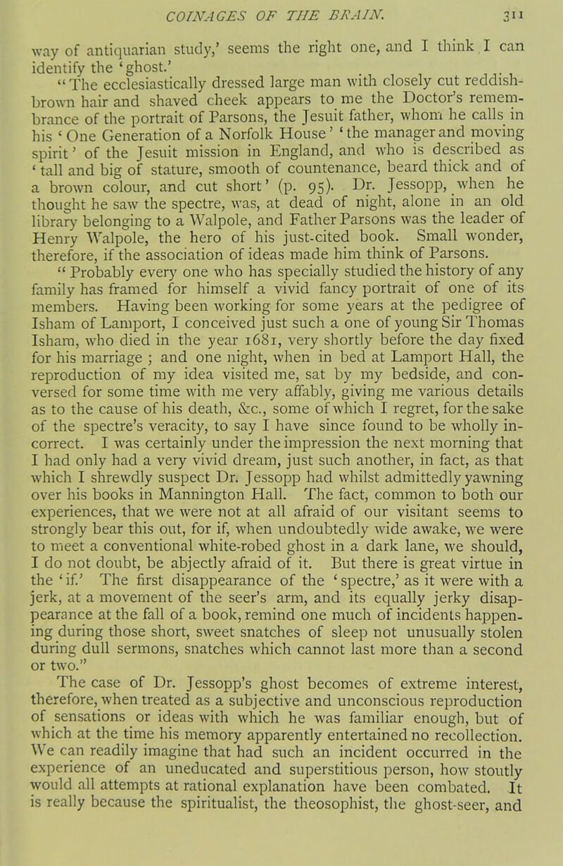 way of antiquarian study,’ seems the right one, and I think I can identify the ‘ghost.’ “ The ecclesiastically dressed large man with closely cut reddish- brown hair and shaved cheek appears to me the Doctor s remem- brance of the portrait of Parsons, the Jesuit father, whom he calls in his ‘One Generation of a Norfolk House’ ‘the manager and moving spirit’ of the Jesuit mission in England, and who is described as * tall and big of stature, smooth of countenance, beard thick and of a brown colour, and cut short’ (p. 95). Dr. Jessopp, when he thought he saw the spectre, was, at dead of night, alone in an old library belonging to a Walpole, and Father Parsons was the leader of Henry Walpole, the hero of his just-cited book. Small wonder, therefore, if the association of ideas made him think of Parsons. “ Probably every one who has specially studied the history of any family has framed for himself a vivid fancy portrait of one of its members. Having been working for some years at the pedigree of Isham of Lamport, I conceived just such a one of young Sir Thomas Isham, who died in the year 1681, very shortly before the day fixed for his marriage ; and one night, when in bed at Lamport Hall, the reproduction of my idea visited me, sat by my bedside, and con- versed for some time with me very affably, giving me various details as to the cause of his death, &c., some of which I regret, for the sake of the spectre’s veracity, to say I have since found to be wholly in- correct. I was certainly under the impression the next morning that I had only had a very vivid dream, just such another, in fact, as that which I shrewdly suspect Dr. Jessopp had whilst admittedly yawning over his books in Mannington Hall. The fact, common to both our experiences, that we were not at all afraid of our visitant seems to strongly bear this out, for if, when undoubtedly wide awake, we were to meet a conventional white-robed ghost in a dark lane, we should, I do not doubt, be abjectly afraid of it. But there is great virtue in the‘if.’ The first disappearance of the ‘spectre,’as it were with a jerk, at a movement of the seer’s arm, and its equally jerky disap- pearance at the fall of a book, remind one much of incidents happen- ing during those short, sweet snatches of sleep not unusually stolen during dull sermons, snatches which cannot last more than a second or two.” The case of Dr. Jessopp’s ghost becomes of extreme interest, therefore, when treated as a subjective and unconscious reproduction of sensations or ideas with which he was familiar enough, but of which at the time his memory apparently entei'tained no recollection. We can readily imagine that had such an incident occurred in the experience of an uneducated and superstitious person, how stoutly would all attempts at rational explanation have been combated. It is really because the spiritualist, the theosophist, the ghost-seer, and